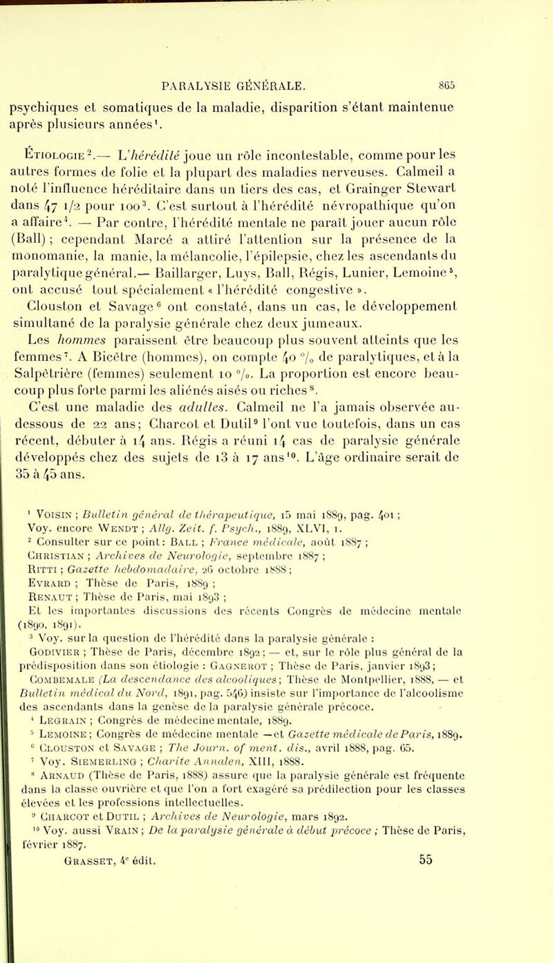 psychiques et somatiques de la maladie, disparition s'étant maintenue après plusieurs années'. Etiologie-.—■ Vhérédilé iouG un rôle incontestable, comme pour les autres formes de folie et la plupart des maladies nerveuses. Calmeil a noté l'influence héréditaire dans un tiers des cas, et Grainger Stewart dans 47 1/2 pour 100^. C'est surtout à l'hérédité névropathique qu'on a affaire '. — Par contre, l'hérédité mentale ne parait jouer aucun rôle (Bail) ; cependant Marcé a attiré l'attention sur la présence de la monomanie, la manie, la mélancolie, l'épilepsie, chez les ascendants du paralytique général.— Baillarger, Luys, Bail, Régis, Lunier, Lemoine', ont accusé tout spécialement « l'hérédité congestive». Clouston et Savage® ont constaté, dans un cas, le développement simultané de la paralysie générale chez deux jumeaux. Les hommes paraissent être beaucoup plus souvent atteints que les femmes'. A Bicètre (hommes), on compte 4o 7o de paralytiques, et à la Salpetrière (femmes) seulement lo °/o. La proportion est encore beau- coup plus forte parmi les aliénés aisés ou riches ^. C'est une maladie des adultes. Calmeil ne l'a jamais observée au- dessous de 22 ans; Charcot et Dutil' l'ont vue toutefois, dans un cas récent, débuter à i4 ans. Régis a réuni i4 cas de paralysie générale développés chez des sujets de i3 à 17 ans'. L'âge ordinaire serait de 35 à 45 ans. ' Voisin ; Bulletin général de thérapeutique, i5 mai 1889, pag. 4°' ! Voy. encore Wendt ; Allg. Zeit. f. Psych., 1889, XLVI, 1. 2 Consulter sur ce point: Ball ; France médicale, août 1887 ; Christian ; Archives de Neurologie, scptemljre 1887 ; RiTTi ; Gazette hebdomadaire, 26 octobre 1888; EvRAKD ; Tlièse de Paris, 1889 ; Renaut ; Tiièse de Paris, mai iSgS ; Et les importantes discussions des récents Congrès de médecine mentale (1890, 1891). ^ Voy. sur la question de l'hérédité dans la paralysie générale : GoDiviER ; Thèse de Paris, décembre 1892; — et, sur le rôle plus général de la prédisposition dans son étiologie : Gagne rot ; Thèse de Paris, janvier 1898; GOMBEMALE (La descendance des alcooliques; Thèse de Montpellier, 1888, — et Bulletin médical du Nord, 1891, pag. 546) insiste sur l'importance de l'alcoolisme des ascendants dans la genèse de la paralysie générale précoce. ^ Legrain ; Congrès de médecine mentale, 1889. •'• Lemoine ; Congrès de médecine mentale —et Gazette médicale de Paris, 1889. Clouston et Savage ; The Journ. of ment, dis., avril i888, pag. 05. ' Voy. SiEMERLiNG ; Charité Annalen, XIII, 1888.  Arnaud (Thèse de Paris, 1888) assure que la paralysie générale est fréquente dans la classe ouvrière et que l'on a fort exagéré sa prédilection pour les classes élevées et les professions intellectuelles. Charcot etDuTiL ; Archives de Neurologie, mars 1892. > Voy. aussi Vrain ; De la paralysie générale à début p)récoce ; Thèse de Paris, février 1887. Grasset, i édit. 55