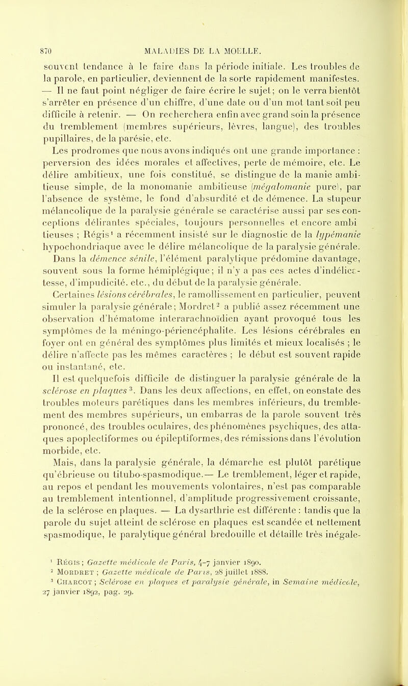 souvent tendance à le faire dans la période initiale. Les troubles de la parole, en particulier, deviennent de la sorte rapidement manifestes. — Il ne faut point négliger de faire écrire le sujet; on le verra bientôt s'arrêter en présence d'un chiffre, d'une date ou d'un mot tant soit peu difficile à retenir. — On recherchera enfin avec grand soin la présence du tremblement (membres supérieurs, lèvres, langue), des troubles pupillaires, de la parésie, etc. Les prodromes que nous avons indiqués ont une grande importance : perversion des idées morales et affectives, perte de mémoire, etc. Le délire ambitieux, une fois constitué, se distingue de la manie ambi- tieuse simple, de la monomanie ambitieuse [mégalomanie purel, par l'absence de système, le fond d'absurdité et de démence. La stupeur mélancolique de la paraly.sie générale se caractérise aussi par ses con- ceptions délirantes spéciales, toujours personnelles et encore ambi lieuses ; Régis' a récemment insisté sur le diagnostic de la lypémanie hypochondriaque avec le délire mélancolique de la paralysie générale. Dans la démence sénile, l'élément paralytique prédomine davantage, souvent sous la forme hémiplégique; il n'y a pas ces actes d'indélica- tesse, d'impudicité. etc., du début de la paralysie générale. Certaines lésions cérébrales, le ramollissement en particulier, peuvent simuler la paralysie générale; Mordret^ a publié assez récemment une observation d'hématome inlerarachnoïdien ayant provoqué tous les symptômes de la méningo-périencéphalite. Les lésions cérébrales en foyer ont en général des symptômes plus limités et mieux localisés ; le délire n'affecte pas les mêmes caractères ; le début est souvent rapide ou instantané, etc. Il est quelquefois difficile de distinguer la paralysie générale de la sclérose en plaques^. Dans les deux affections, en effet, on constate des troubles moteurs parétiques dans les membres inférieurs, du tremble- ment des membres supérieurs, un embarras de la parole souvent très prononcé, des troubles oculaires, des phénomènes psychiques, des atta- ques apoplecliformes ou épileptiformes, des rémissions dans l'évolution morbide, etc. Mais, dans la paralysie générale, la démarche est plutôt parétique qu'ébrieuse ou titubo-spasmodique.— Le tremblement, léger et rapide, au repos et pendant les mouvements volontaires, n'est pas comparable au tremblement intentionnel, d'amplitude progressivement croissante, de la sclérose en plaques. — La dysarthrie est différente : tandis que la parole du sujet atteint de sclérose en plaques est scandée et nettement spasmodique, le paralytique général bredouille et détaille très inégale- ' Régis; Gazette médicale de Paris, 4-7 janvier 1890. ^ MORDRET ; Gazette médicale de Paris, 28 juillet 1888. Charcot ; Sclérose en 2^laques et paralysie générale, in Semaine médicale, 27 janvier 1892, pag. 29.