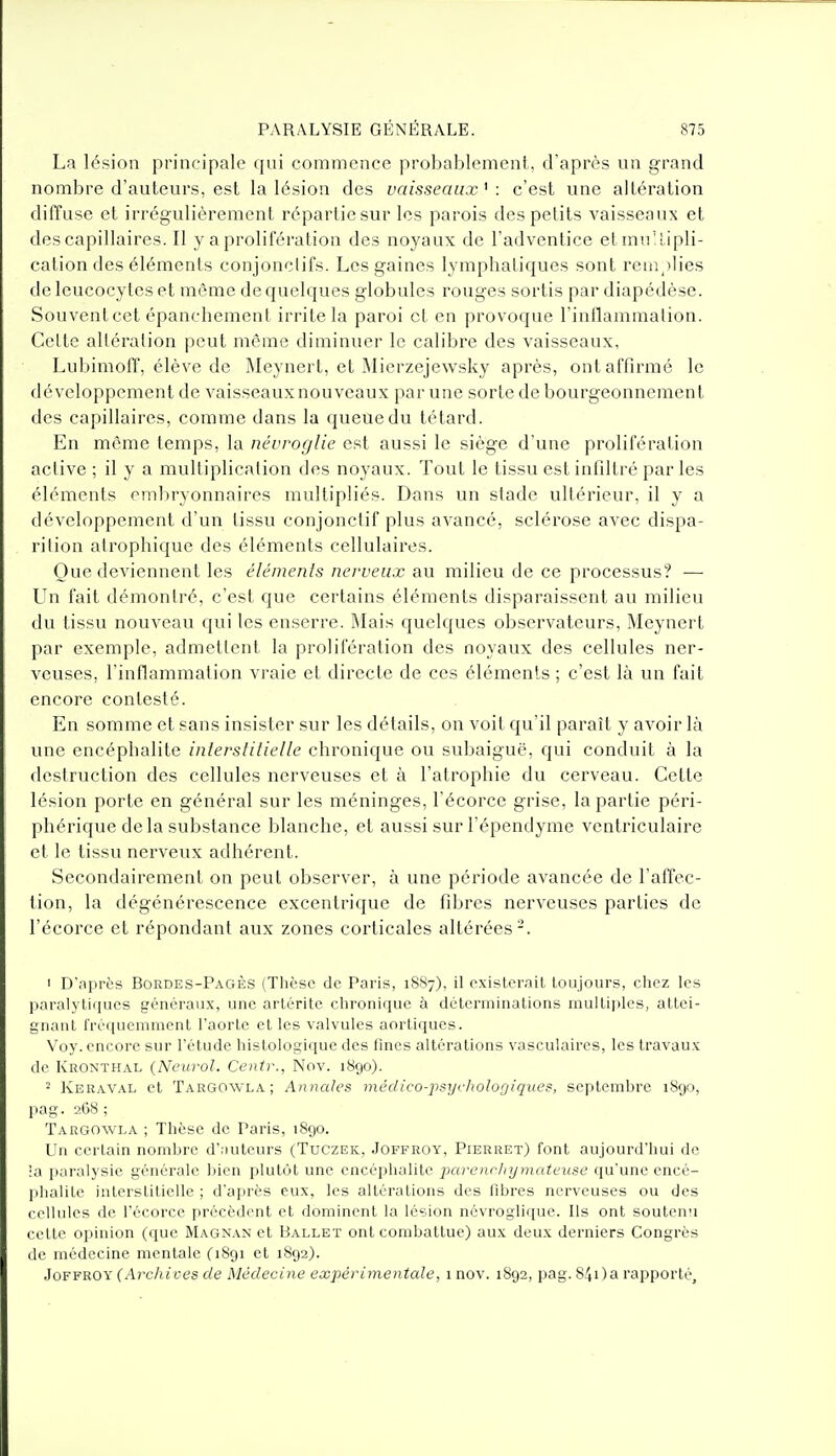 La lésion principale qui commence probablement, d'après un grand nombre d'auteurs, est la lésion des vaisseaux ' : c'est une altération diffuse et irrégulièrement répartie sur les parois des petits vaisseaux et des capillaires. Il y a prolifération des noyaux de l'adventice etmuMipli- calion des éléments conjonclifs. Les gaines lymphatiques sont rem ilies de leucocytes et même de quelques globules rouges sortis par diapédèse. Souventcet épanchement irrite la paroi et en provoque l'inflammation. Celte altération peut môme diminuer le calibre des vaisseaux, LubimofT, élève de IMeynert, et IMierzejewsky après, ont affirmé le développement de vaisseaux nouveaux par une sorte de bourgeonnement des capillaires, comme dans la queue du têtard. En môme temps, la névroglie est aussi le siège d'une prolifération active ; il y a multiplication des noyaux. Tout le tissu est infiltré par les éléments embryonnaires multipliés. Dans un stade ultérieur, il y a développement d'un tissu conjonctif plus avancé, sclérose avec dispa- rition atrophique des éléments cellulaires. Que deviennent les éléments nerveux au milieu de ce processus? — Un fait démontré, c'est que certains éléments disparaissent au milieu du tissu nouveau qui les enserre. Mais quelques observateurs, Meynert par exemple, admettent la prolifération des noyaux des cellules ner- veuses, l'inflammation vraie et directe de ces éléments ; c'est là un fait encore contesté. En somme et sans insister sur les détails, on voit qu'il paraît y avoir là une encéphalite interstitielle chronique ou subaiguë, qui conduit à la destruction des cellules nerveuses et à l'atrophie du cerveau. Cette lésion porte en général sur les méninges, l'écorce grise, la partie péri- phérique de la substance blanche, et aussi surl'épendyme ventriculaire et le tissu nerveux adhérent. Secondairement on peut observer, à une période avancée de l'affec- tion, la dégénérescence excentrique de fibres nerveuses parties de l'écorce et répondant aux zones corticales altérées-. 1 D'après Bordes-Pagès (Thèse de Paris, 18S7), il existerait toujours, chez les paralytiques généraux, une artérite chronique à déterminations multii)les, attei- gnant fréquemment l'aorte et les valvules aortiques. Voy. encore sur l'étude histologique des fines altérations vasculaircs, les travaux de Kronthal {Neurol. Centr., Nov. 1890). 2 Keraval et Targowla; Annales médico-j^sycItoloQiques, septembre 1890, jiag. 268 ; Targowla ; Thèse de Paris, 1890. Un certain nombre d'.iuteurs (Tuczek, Joffroy, Pierret) font aujourd'hui de •a jiaralysie générale jjien plutôt une encéphalite jio-^'encliymateuse qu'une encé- phalite interstitielle ; d'après eux, les altérations des fibres nerveuses ou des cellules de l'écorce précèdent et dominent la lésion névroglique. Ils ont soutenu cette opinion (que Magnan et Ballet ont combattue) aux deux derniers Congrès de médecine mentale (1891 et 1892). Joffroy (Archives de Médecine expérimentale, i nov. 1892, pag. 840a rapporté.