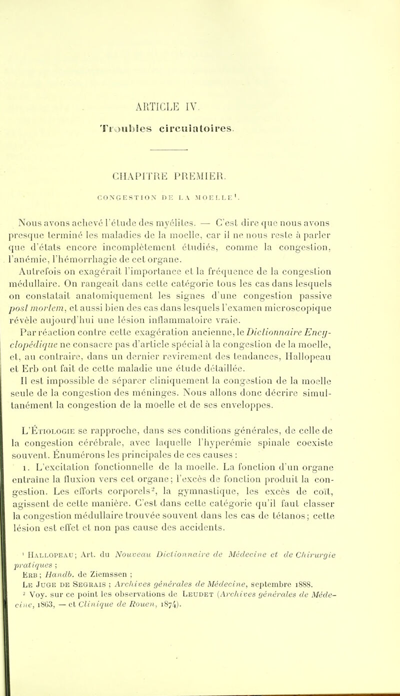 ÂPiTICLE IV. Ti\iiil)Ies circulatoires. CHAPITRE PREMIER. CONGESTION DE L\ M 0 E !, I-E '. Nous avons achevé réLude des myélites. — C'est dire que nous avons presque terminé les maladies de la moelle, car il ne nous reste à parler que d'états encore incomplètement étudiés, comme la congestion, l'anémie, l'hémorrhagie de cet organe. Autrefois on exagérait l'importance et la fréquence de la congestion médullaire. On rangeait dans cette catégorie tous les cas dans lesquels on constatait anatomiquement les signes d'une congestion passive posl morlem, et aussi bien des cas dans lesquels l'examen microscopique révèle aujourd'hui une lésion inflammatoire vraie. Par réaction contre cette exagération anciennc^le Diclionnairc Ency- clopédique ne consacre pas d'article spécial à la congestion de la moelle, et, au contraire, dans un dernier revirement des tendances, Ilallopcau et Erb ont fait de cette maladie une étude détaillée. Il est impossible de séparer cliniqueraent la congestion de la moelle seule de la congestion des méninges. Nous allons donc décrire simul- tanément la congestion de la moelle et de ses enveloppes. L'Étiologie se rapproche, dans ses conditions générales, de celle de la congestion cérébrale, avec laquelle l'hyperémie spinale coexiste souvent. Énumérons les principales de ces causes : 1. L'excitation fonctionnelle de la moelle. La fonction d'un organe entraîne la fluxion vers cet organe; l'excès de fonction produit la con- gestion. Les efforts corporels-, la gymnastique, les excès de coït, agissent de cette manière. C'est dans cette catégorie qu'il faut classer la congestion médullaire trouvée souvent dans les cas de tétanos; cette lésion est effet et non pas cause des accidents. ' IIallopeau; Art. du Nouveau Dictionnaire de Médecine et de Chirurgie pratiques ; Erb ; Handb. de Zicmssen ; Le Juge de Segrais ; Archives générales de Médecine, septembre 1888. ^ Voy. sur ce point les observations de Leudet {Archives générales de Méde- cine, i8G3, — et Clinique de Rouen, 1874).