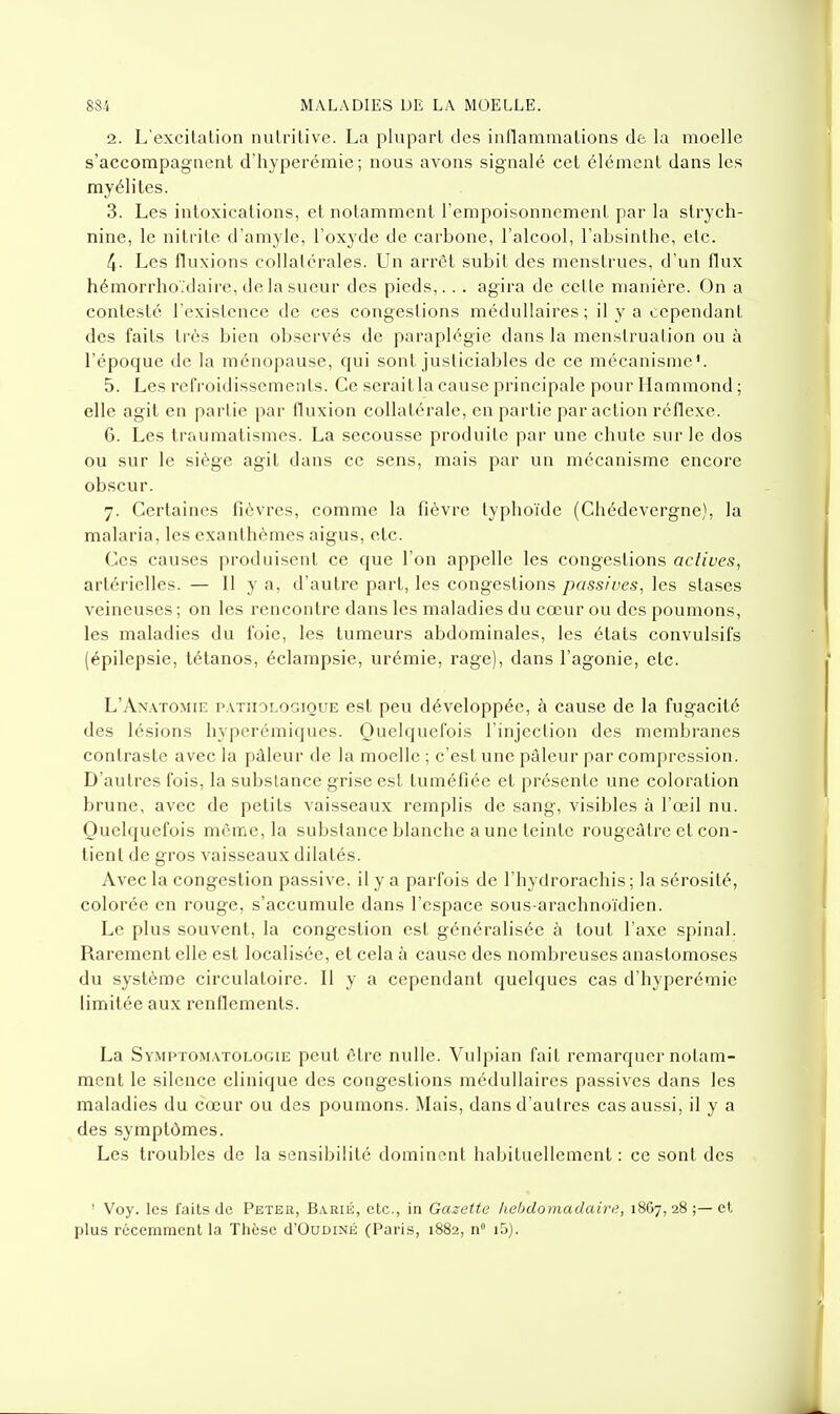 2. L'excitation nutritive. La plupart des inllammations de la moelle s'accompagnent d'hyperémie; nous avons signalé cet élément dans les myélites. 3. Les intoxications, et notamment l'empoisonnement par la strych- nine, le nitrite d'amyle, l'oxyde de carbone, l'alcool, l'absinthe, etc. 4- Les fluxions collatérales. Un arrêt subit des menstrues, d'un flux hémorrho.'(hiire. de la sueur des pieds,.. . agira de celle manière. On a contesté l'exislence de ces congestions médullaires; il y a cependant des faits très bien observés de paraplégie dans la menstruation ou à l'époque de la ménopause, qui sont justiciables de ce mécanisme'. 5. Les refroidissements. Ce serait la cause principale pour Hammond ; elle agit en partie par fluxion collatérale, en partie par action réflexe. 6. Les traumatismes. La secousse produite par une chute sur le dos ou sur le siège agit dans ce sens, mais par un mécanisme encore obscur. 7. Certaines fièvres, comme la fièvre typhoïde (Chédevergne), la malaria, les exanthèmes aigus, etc. Ces causes produisent ce que l'on appelle les congestions actives, artérielles. — Il y a, d'autre part, les congestions passives, les stases veineuses; on les rencontre dans les maladies du cœur ou des poumons, les maladies du foie, les tumeurs abdominales, les états convulsifs (épilepsie, tétanos, éclampsie, urémie, rage), dans l'agonie, etc. L'Anatomie p.\.tiiologioue est peu développée, à cause de la fugacité des lésions hyperémiques. Quelquefois l'injection des membranes contraste avec la pâleur de la moelle ; c'est une pâleur par compression. D'autres fois, la substance grise est tuméfiée et présente une coloration brune, avec de petits vaisseaux remplis de sang, visibles à l'œil nu. Quelquefois même, la substance blanche a une teinte rougeâtrc et con- tient de gros vaisseaux dilatés. Avec la congestion passive, il y a parfois de l'hydrorachis ; la sérosité, colorée en rouge, s'accumule dans l'espace sous-arachnoïdien. Le plus souvent, la congestion est généralisée à tout l'axe spinal. Rarement elle est localisée, et cela à cause des nombreuses anastomoses du système circulatoire. 11 y a cependant quelques cas d'hyperémie limitée aux renflements. La Symptomatologie peut être nulle. Vulpian fait remarquer notam- ment le silence clinique des congestions médullaires passives dans les maladies du cœur ou des poumons. Mais, dans d'autres cas aussi, il y a des symptômes. Les troubles de la sensibilité dominent habituellement : ce sont des • Voy. les faits de Peter, Barié, etc., in Gazette hebdomadaire, 1807,28;—et plus récemment la Thèse d'OuDiNÉ (Paris, 1882, n° i5).