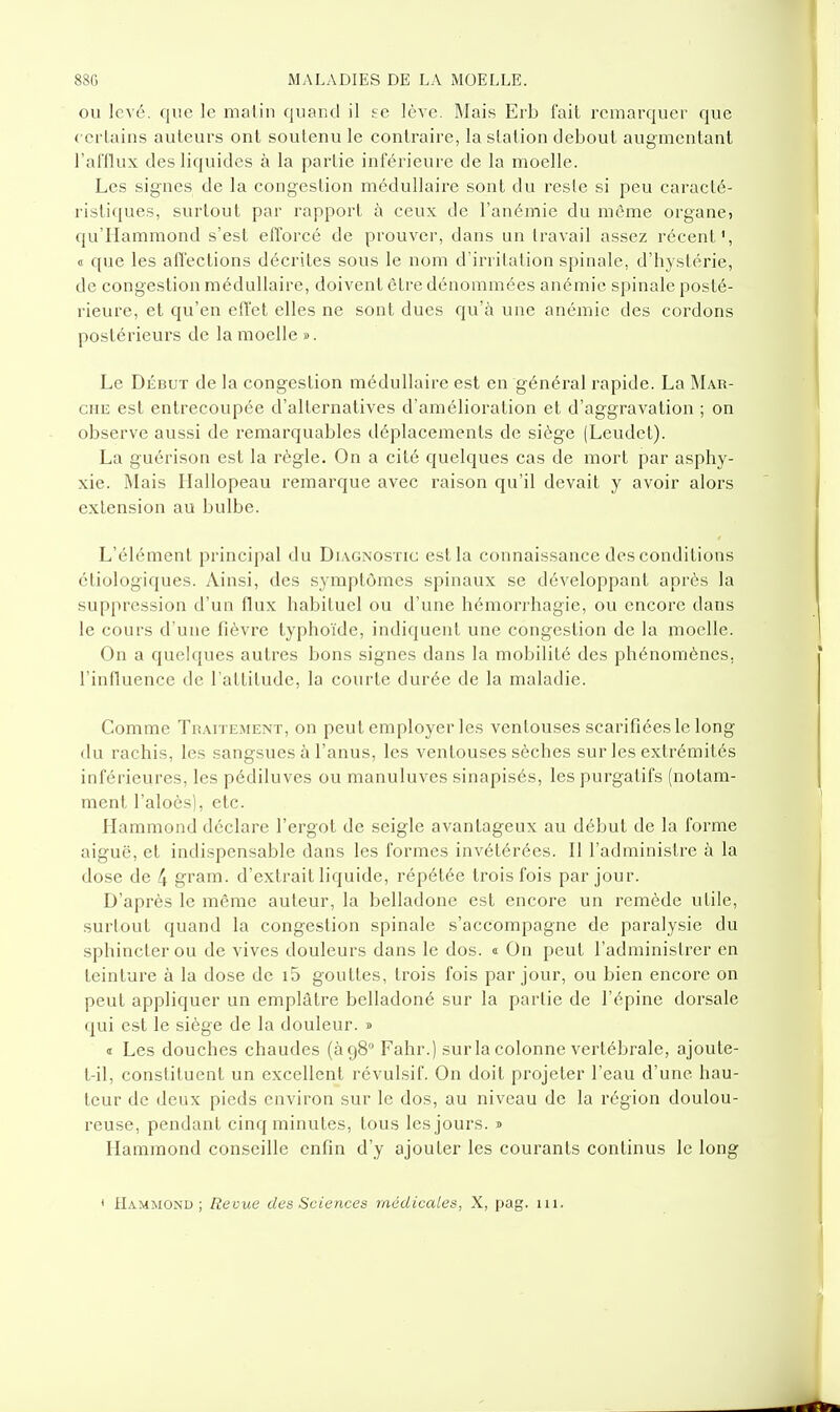 OU levé, que le malin quand il ee lève. Mais Erb fait remarquer que ccrlains auteurs ont soutenu le contraire, la station debout augmentant l'aHlux des liquides à la partie inférieure de la moelle. Les signes de la congestion médullaire sont du resle si peu caracté- ristiques, surtout par rapport à ceux de l'anémie du môme organe, qu'Hammond s'est efforcé de prouver, dans un travail assez récent', 0 que les afl'ections décrites sous le nom d'irritation spinale, d'hystérie, de congestion médullaire, doivent être dénommées anémie spinale posté- rieure, et qu'en effet elles ne sont dues qu'à une anémie des cordons postérieurs de la moelle ». Le Début de la congestion médullaire est en général rapide. La Mar- CHE est entrecoupée d'alternatives d'amélioration et d'aggravation ; on observe aussi de remarquables déplacements de siège (Leudet). La guérison est la règle. On a cité quelques cas de mort par asphy- xie. Mais Hallopeau remarque avec raison qu'il devait y avoir alors extension au bulbe. L'élément principal du Di.vgnostic est la connaissance des conditions ctiologiques. Ainsi, des symptômes spinaux se développant après la suppression d'un flux habituel ou d'une hémorrhagie, ou encore dans le cours d'une fièvre typhoïde, indiquent une congestion de la moelle. On a quelques autres bons signes dans la mobilité des phénomènes, l'influence de l'attitude, la courte durée de la maladie. Comme Thaitement, on peut employer les ventouses scarifiées le long du rachis, les sangsues à l'anus, les ventouses sèches sur les extrémités inférieures, les pédiluves ou manuluves sinapisés, les purgatifs (notam- ment l'aloès), etc. Hammond déclare l'ergot de seigle avantageux au début de la forme aiguë, et indispensable dans les formes invétérées. Il l'administre à la dose de 4 gram. d'extrait liquide, répétée trois fois par jour. D'après le même auteur, la belladone est encore un remède utile, surtout quand la congestion spinale s'accompagne de paralysie du sphincter ou de vives douleurs dans le dos. « On peut l'administrer en teinture à la dose de i5 gouttes, trois fois par jour, ou bien encore on peut appliquer un emplâtre belladoné sur la partie de l'épine dorsale qui est le siège de la douleur. » « Les douches chaudes (à 98 Fahr.) sur la colonne vertébrale, ajoute- t-il, constituent un excellent révulsif. On doit projeter l'eau d'une hau- teur de deux pieds environ sur le dos, au niveau de la région doulou- reuse, pendant cinq minutes, tous les jours, j Hammond conseille enfin d'y ajouter les courants continus le long