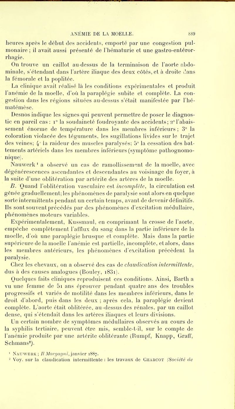 heures après le début des accidents, emporté par une congestion pul- monaire ; il avait aussi présenté de l'hématurie et une gastro-entéror- rhagie. On trouve un caillot au-dessus de la terminaison de l'aorte abdo- minale, s'étendant dans l'artère iliaque des deux côtés, et à droite dans la fémorale et la poplitée. La clinique avait réalisé là les conditions expérimentales et produit l'anémie de la moelle, d'où la paraplégie subite et complète. La con- gestion dans les régions situées au-dessus s'était manifestée par l'hé- matémèse. Desnos indique les signes qui peuvent permettre de poser le diagnos- tic en pareil cas: i° la soudaineté foudroyante des accidents; 2° l'abais- sement énorme de température dans les membres inférieurs ; 3° la coloration violacée des téguments, les sugillations livides sur le trajet des veines; 4 ' la raideur des muscles paralysés; 5 la cessation des bat- tements artériels dans les membres inférieurs (symptôme pathognomo- nique). Nauwerk ' a observé un cas de ramollissement de la moelle, avec dégénérescences ascendantes et descendantes au voisinage du foyer, à la suite d'une oblitération par artérite des artères de la moelle. B. Quand l'oblitération vasculaire est incomplète, la circulation est gênée graduellement; les phénomènes de paralysie sont alors en quelque sorte intermittents pendant un certain temps, avant de devenir définitifs. Ils sont souvent précédés par des phénomènes d'excitation médullaire, phénomènes moteurs variables. Expérimentalement, Kussmaul, en comprimant la crosse de l'aorte, empêche complètement l'afflux du sang dans la partie inférieure de la moelle, d'où une paraplégie brusque et complète. Mais dans la partie supérieure de la moelle l'anémie est partielle, incomplète, et alors, dans les membres antérieurs, les phénomènes d'excitation précèdent la paralysie. Chez les chevaux, on a observé des cas de claudication intermittente, dus à des causes analogues (Bouley, i83i). Quelques faits cliniques reproduisent ces conditions. Ainsi, Barth a vu une femme de 5i ans éprouver pendant quatre ans des troubles progressifs et variés de motilité dans les membres inférieurs, dans le droit d'abord, puis dans les deux ; après cela, la paraplégie devient complète. L'aorte était oblitérée, au-dessus des rénales, par un caillot dense, qui s'étendait dans les artères iliaques et leurs divisions. Un certain nombre de symptômes médullaires observés au cours de la syphilis tertiaire, peuvent être mis, semble-t-il, sur le compte de l'anémie produite par une artérite oblitérante (Rumpf, Knapp, Graff, Schmans*}. ' Nauwerk; A/o;-';»';/!/, janvier 1887. ^ Voy. sur la claudication intermittente : les travaux de Charcot (Société de