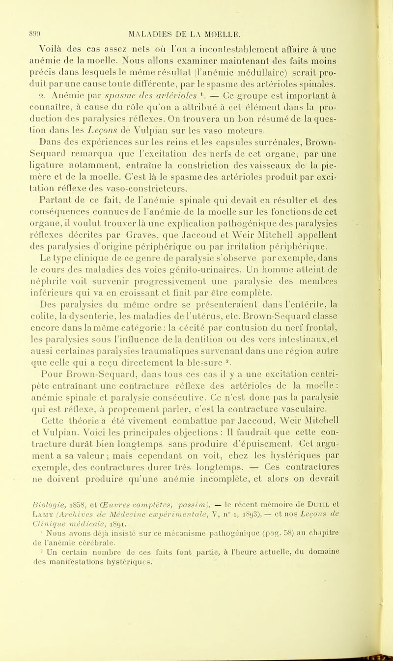 Voilà des cas assez nets où l'on a incontestablement affaire à une anémie de la moelle. Nous allons examiner maintenant des faits moins précis dans lesquels le même résultat (l'anémie médullaire) serait pro- duit par une cause toute différente, par le spasme des arlérioles spinales. 2. Anémie par spasme des arlérioles — Ce groupe est important à connaître, à cause du rôle qu'on a attribué à cet élément dans la pro- duction des paralysies réflexes. On trouvera un bon résumé de la ques- tion dans les Leçons de Vulpian sur les vaso moteurs. Dans des expériences sur les reins et les capsules surrénales, Brown- Sequard remarqua que l'excitation des nerfs de cet organe, par une ligatvu'e notamment, entraîne la conslriction des vaisseaux de la pie- mère et de la moelle. C'est là le spasme des artérioles produit par exci- tation réflexe des vaso-constricteurs. Parlant de ce fait, de l'anémie spinale qui devait en résulter et des conséquences connues de l'anémie de la moelle sur les fonctions de cet organe, il voulut trouver là une explication pathogénique des paralysies réflexes décrites par Graves, que Jaccoud et Weir Mitchell appellent des paralysies d'origine périphérique ou par irritation périphérique. Le type clinique de ce genre de paralysie s'observe par exemple, dans le cours des maladies des voies génito-urinaires. Un homme atteint de néphrite voit survenir progressivement une paralysie des membres inférieurs qui va en croissant et finit par être complète. Des paralysies du môme ordre se présenteraient dans l'entérite, la colite, la dysenterie, les maladies de l'utérus, etc. Brown-Sequard classe encore dans la môme catégorie: la cécité par contusion du nerf frontal, les paralysies sous l'influence de la dentition ou des vers intestinaux, et aussi certaines paralysies traumatiques survenant dans une région autre que celle qui a reçu directement la ble.-^sure ^ Pour Brown-Sequard, dans tous ces cas il y a une excitation centri- pète entraînant une contracture réflexe des artérioles de la moelle : anémie spinale et paralysie consécutive. Ce n'est donc pas la paralysie qui est réflexe, à proprement parler, c'est la contracture vasculaire. Cette théorie a été vivement combattue par Jaccoud, Weir Mitchell et Vulpian. Voici les principales objections : Il faudrait que cette con- tracture durât bien longtemps sans produire d'épuisement. Cet argu- ment a sa valeur ; mais cependant on voit, chez les hystériques par exemple, des contractures durer très longtemps. — Ces contractures ne doivent produire qu'une anémie incomplète, et alors on devrait Biologie, i858, et Œuvres complàtes, passim), — le récent mémoire de Dutil et Lamy (Archives de Médecine exjtérinientcde, V, n° i, iSf)3),— et nos Leçons de Clinique médicale, 1891. ' Nous avons déjà insisté sur ce mécanisme palliogénique (pag. 58) au ch;ipilrc de l'anémie cérébrale. 2 Un certain nombre de ces faits font partie, à l'heure actuelle, du domaine des manifestations hystériques.