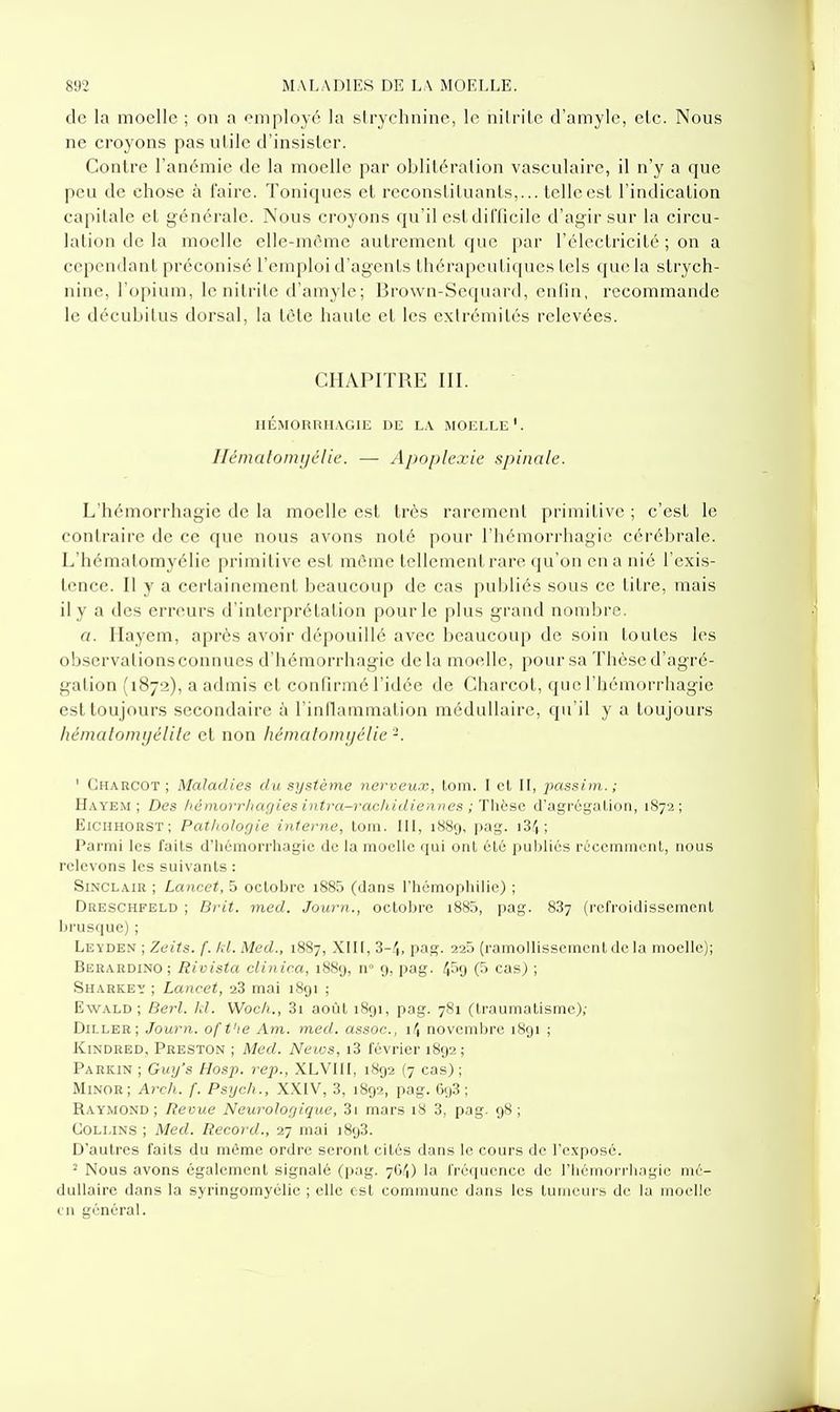de la moelle ; on a employé la strychnine, le nilrile d'amyle, etc. Nous ne croyons pas utile d'insister. Contre l'anémie de la moelle par oblitération vasculaire, il n'y a que peu de chose à faire. Toniques et reconstituants,... telle est l'indication capitale et générale. Nous croyons qu'il est difficile d'agir sur la circu- lation de la moelle elle-même autrement que par l'électricité ; on a cependant préconisé l'emploi d'agents thérapeutiques tels que la strych- nine, l'opium, le nitrite d'amyle ; Brown-Sequard, enfin, recommande le décubitus dorsal, la tète haute et les exlrémilés relevées. CHAPITRE III. nÉMORRIIAGIE DE LA MOELLE*. Ilcmalomi/élic. — Apoplexie spinale. L'hémorrhagie de la moelle est très rarement primitive ; c'est le contraire de ce que nous avons noté pour l'hémorrhagie cérébrale. L'hémalomyélic primitive est morne tellement rare qu'on en a nié l'exis- tence. Il y a certainement beaucoup de cas publiés sous ce titre, mais il y a des erreurs d'interprétation pour le plus grand nombre. a. Ilayem, après avoir dépouillé avec beaucoup de soin toutes les observations connues d'hémorrhagic delà moelle, pour sa Thèse d'agré- gation (1872), a admis et confirmé l'idée de Charcot, que l'hémorrhagie est toujours secondaire à l'inflammation médullaire, qu'il y a toujours hématomyélite et non hémaloinijclie -. ' Charcot ; Maladies du système nerveux, loni. l el II, passiin.; Hayem ; Des /lémorrhagies intra-rachidiennes ; Thèse d'agréi,'al,ioti, 1872; EiCHHORST; Pathologie interne, tom. IH, 1880, pag. i34; Parmi les faits d'hémorrhagic de la moelle qui ont élé publiés réccmineiiL, nous relevons les suivants : Sinclair ; Lancet, 5 octobre i885 (dans rhcmophilic) ; Dreschfeld ; Brit. med. Journ., octobre i885, pag. 887 (refroidissement brusque); Leyden ; Zeits. f. kl. Med., 1887, XIII, 3-/,, pag. 225 (ramollissement de la moelle); Berardino ; Rivista clinic.a, 1889, n° 9, pag. 4f'9 (5 cas) ; SiiARKEy ; Lancet, 28 mai 1891 ; EwALD ; Berl. Id. Woc/i., 3i août 1891, pag. 781 (traumatisme); Diller; Journ. of t'ie Am. med. assoc, i/J novembre 1891 ; liiNDRED, Preston ; Med. News, i3 février 1892; Parkin ; Guy's Hosp. rep., XLVIII, 1892 (7 cas) ; Minor; Arch. f. Psych., XXIV, 3, 1892, pag. 698; Raymond; Revue Neurologique, 81 mars 18 3, pag. 98; COLLiNS ; Med. Record., 27 mai 1898. D'autres faits du môme ordre seront cités dans le cours de l'exposé. - Nous avons également signalé (pag. 7ft/J) la fréquence de l'iiémoi rlingie mé- dullaire dans la syringomyélie ; clic est commune dans les tuineui-s de la moelle LU général.