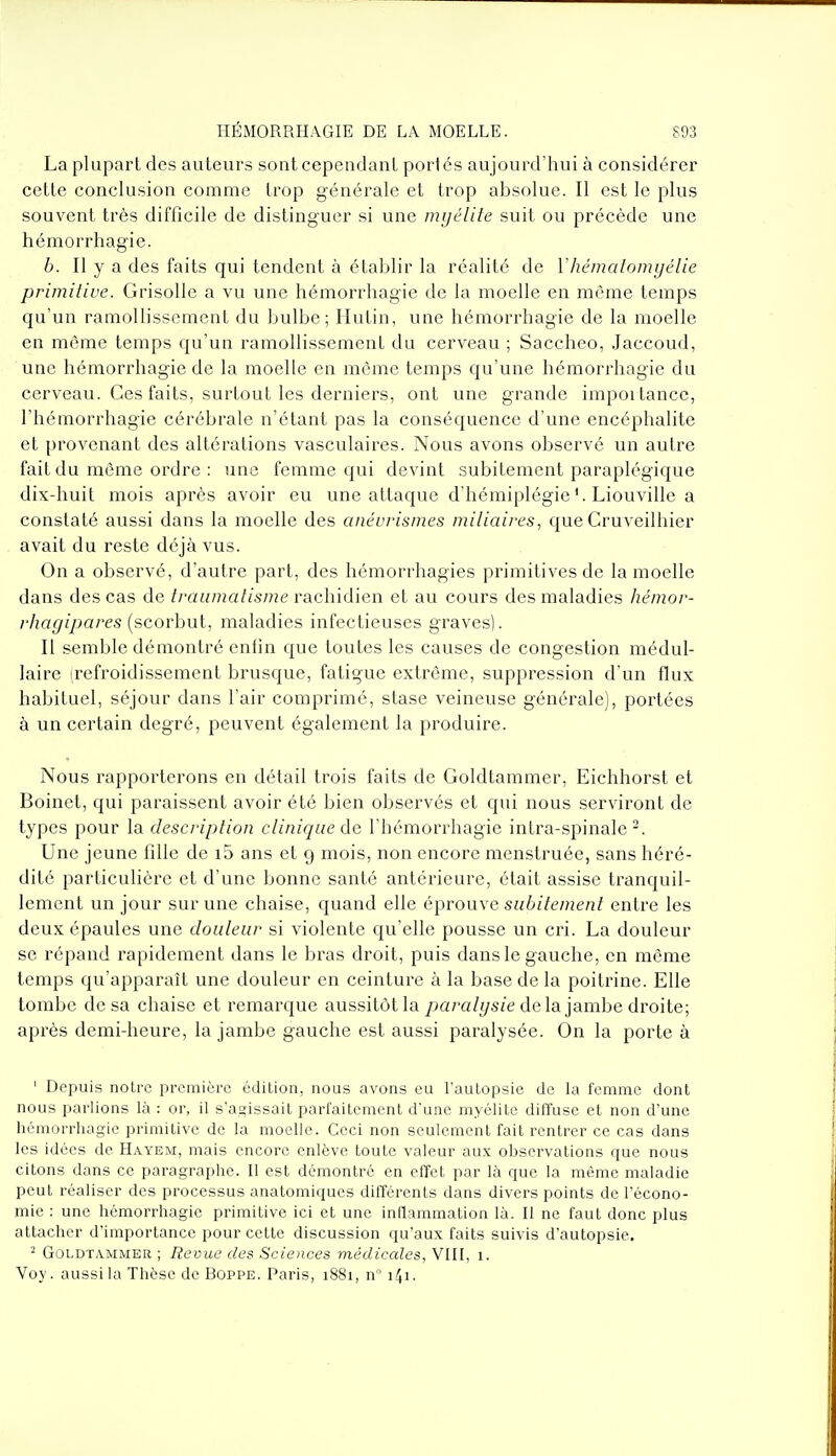 La plupart des auteurs sont cependant portés aujourd'hui à considérer cette conclusion comme trop générale et trop absolue. Il est le plus souvent très difficile de distinguer si une myélite suit ou précède une hémorrhagie. b. Il y a des faits qui tendent à établir la réalité de Vhémalomyélie primitive. Grisolle a vu une hémorrhagie de la moelle en même temps qu'un ramollissement du bulbe; Hutin, une hémorrhagie de la moelle en môme temps qu'un ramollissement du cerveau ; Saccheo, Jaccoud, une hémorrhagie de la moelle en même temps qu'une hémorrhagie du cerveau. Ces faits, surtout les derniers, ont une grande impoi tance, l'hémorrhagie cérébrale n'étant pas la conséquence d'une encéphalite et provenant des altérations vasculaires. Nous avons observé un autre fait du même ordre : une femme qui devint subitement paraplégique dix-huit mois après avoir eu une attaque d'hémiplégieLiouville a constaté aussi dans la moelle des anévrismes miliaires, que Cruveilhier avait du reste déjà vus. On a observé, d'autre part, des hémorrhagies primitives de la moelle dans des cas de traumatisme rachidien et au cours des maladies hémor- rhagipares (scorbut, maladies infectieuses graves). Il semble démontré enfin que toutes les causes de congestion médul- laire (refroidissement brusque, fatigue extrême, suppression d'un flux habituel, séjour dans l'air comprimé, stase veineuse générale), portées à un certain degré, peuvent également la produire. Nous rapporterons en détail trois faits de Goldtammer, Eichhorst et Boinet, qui paraissent avoir été bien observés et qui nous serviront de types pour la description clinique de l'hémorrhagie intra-spinale-. Une jeune fille de i5 ans et g mois, non encore menstruée, sans héré- dité particulière et d'une bonne santé antérieure, était assise tranquil- lement un jour sur une chaise, quand elle éprouve subitement entre les deux épaules une douleur si violente qu'elle pousse un cri. La douleur se répand rapidement dans le bras droit, puis dans le gauche, en même temps qu'apparaît une douleur en ceinture à la base de la poitrine. Elle tombe de sa chaise et remarque aussitôt la ^jara/ys/e delà jambe droite; après demi-heure, la jambe gauche est aussi paralysée. On la porte à ' Depuis notre première édition, nous avons eu l'autopsie de la femme dont nous parlions là : or, il s'agissait parfaitement d'une myélite diffuse et non d'une hémorrhagie primitive de la moelle. Ceci non seulement fait rentrer ce cas dans les idées de Hayem, mais encore enlève toute valeur aux observations que nous citons dans ce paragraphe. Il est démontré en effet par là que la même maladie peut réaliser des processus anatomiques différents dans divers points de l'écono- mie : une hémorrhagie primitive ici et une inflammation là. Il ne faut donc plus attacher d'importance pour cette discussion qu'aux faits suivis d'autopsie. ^ Goldtammer ; Revue des Sciences médicales, VIII, i. Voy. aussi la Thèse de Boppe. Paris, 1881, n° 141.