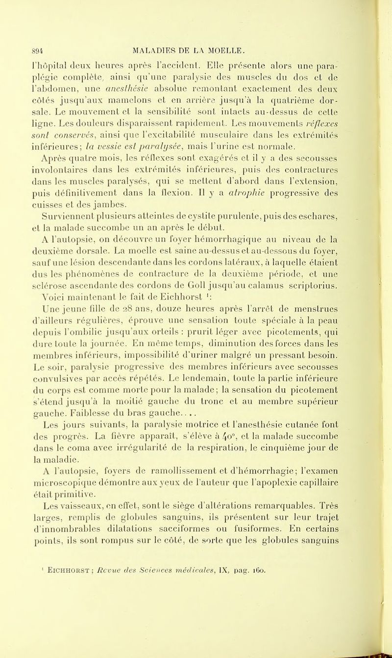 l'hùpilal deux heures après l'accideuL Elle présente alors une para- plégie complète, ainsi qu'une paralysie des muscles du dos et de l'abdomen, une ancsthésie absolue remontant exactement des deux côtés jusqu'aux mamelons et en arrière jusqu'à la quatrième dor- sale. Le mouvement et la sensibilité sont intacts au-dessus de cette ligne. Les douleurs disparaissent rapidement. Les mouvements réflexes sont conservés, ainsi que l'excitabilité musculaire dans les extrémités inférieures; la vessie est paralysée, mais l'urine est normale. Après quatre mois, les réllexes sont exagérés et il y a des secousses involontaires dans les extrémités inférieures, puis des contractures dans les muscles paralysés, qui se mettent d'abord dans l'extension, puis définitivement dans la flexion. Il y a atrophie progressive des cuisses et des jambes. Surviennent plusieurs atteintes de cystite purulente, puis des eschares, et la malade succombe un an après le début. A l'autopsie, on découvre un foyer hémorrhagique au niveau de la deuxième dorsale. La moelle est saine au-dessus et au-dessous du foyer, sauf une lésion descendante dans les cordons latéraux, à laquelle étaient dus les phénomènes de contracture de la deuxième période, et une sclérose ascendante des cordons de GoU jusqu'au calamus scriptorius. Voici maintenant le fait de Eichhorst ': Une jeune fille de 28 ans, douze heures après l'arrêt de menstrues d'ailleurs régulières, éprouve une sensation toute spéciale à la peau depuis l'ombilic jusqu'aux orteils : prurit léger avec picotements, qui dure toute la journée. En même temps, diminution des forces dans les membres inférieurs, impossibilité d'uriner malgré un pressant besoin. Le soir, paralysie progressive des membres inférieurs avec secousses convulsives par accès répétés. Le lendemain, toute la partie inférieure du corps est comme morte pour la malade; la sensation du picotement s'étend jusqu'à la moitié gauche du tronc et au membre supérieur gauche. Faiblesse du bras gauche.. .. Les jours suivants, la paralysie motrice et l'anesthésie cutanée font des progrès. La fièvre apparaît, s'élève à 40°, et la malade succombe dans le coma avec irrégularité de la respiration, le cinquième jour de la maladie. A l'autopsie, foyers de ramollissement et d'hémorrhagie; l'examen microscopique démontre aux yeux de l'auteur que l'apoplexie capillaire était primitive. Les vaisseaux, en effet, sont le siège d'altérations remarquables. Très larges, remplis de globules sanguins, ils présentent sur leur trajet d'innombrables dilatations sacciformes ou fusiformes. En certains points, ils sont rompus sur le côté, de sorte que les globules sanguins ' Eichhorst; Revue des Sciences médicales, IX, pag. 160.