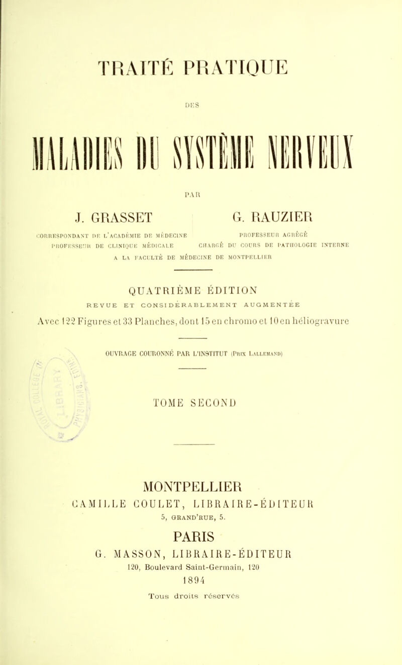 oi:s l'Ail J. GRASSET G. RAUZIER i:ORnESPONDANT IIK l'aCADI-MIE DF, MKDECINE PnOFESSEUIl AGllEGl-. i'iiOFi:ssiî;iu de ci.inioi'k médicale cnAnr.É du cours de I'ATIiologie iNxicnNi-; A LA l ACI LTÉ de médecine DE MONTPI-I.LI I R QUATRIÈME ÉDITION REVUE ET CONSIDÉRABLEMENT AUGMENTEE Avec 122 Figures cl 33 Planches, dont 15 en chromo el 10en lieiiogravurc OUVRAGE COURONNÉ l'AU L'INSTITUT iPiiix I.m.i.f.mand) TOME SECOND MOlNTPELLlER GAMI],LE GOULET, LI BR A I R E - É D IT E U 11 5, grand'rue, 5. PARIS G. MASSON, LIBRAIRE-ÉDITEUR 120, Boulevard Saint-Germain, 120 1894 Tous droits réservés