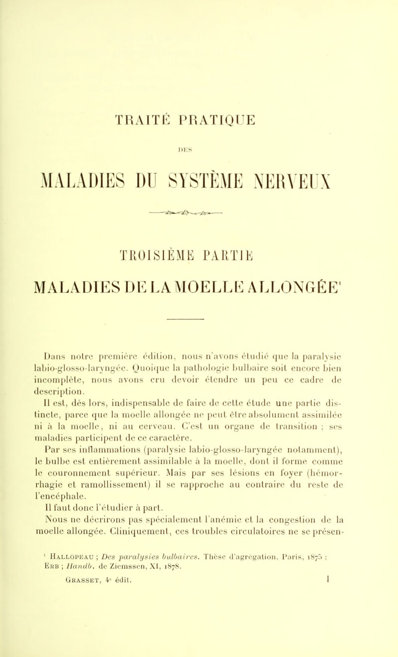 DES MALADIES DU SYSTÈME NEHVEI X TROISIÈME TARTIE MALADIES DE LA]\IOELLb:ALLONGÊP; Dans noire première édition, nous n'avons éhidié que la paralysie labio-j^losso-laryngée. Ouoi(iue la palliol()i;ie hnlhaire soil encore bien incomplèle, nous avons cru devoir étendre un peu ce cadre de description. Il est, dès lors, indispensable de l'aire de celle élude; une paitie dis- tincle, parce tiue la nioellc alloui^i'-c nr ]i(miI être alisolunienl assimilée ni à la luoelle, ni au cerveau, (/est un oryane de transition ; ses maladies parlicipenl de ce caractère. Par ses inllamniations (paralysie labio-glosso-laryngée notamment), le bulbe est entièrement assimilable à la moelle, dont il l'orme comme le couronnement supérieur. Mais par ses lésions en loyer (liémor- rhagie et ramollissement) il se rapproclie au contraire du reste de l'encéphale. II faut donc l'étudier à part. Nous ne décrirons pas spécialement l'anémie et la congestion de la moelle allongée. Cliniquemenl, ces troubles circulatoires ne se présen- ' Hallopeau ; Des paralysies bulbaires. Tlièsc d'agrcgalioii. P;iris, 1S7.) ; Ehb ; Handb. de Zicmsscn, XI, 1878.