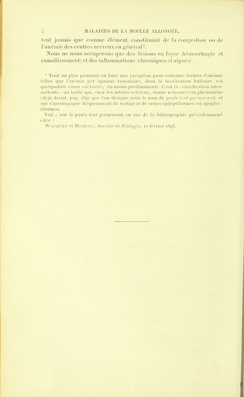 lent jamais que comme élément consliluanl de la congeslioii ou de l'anémie des centres nerveux en général '. Nous ne nous occuperons que des lésions en foyer |hémorrhagie et ramollissemenl) et des inllaramalions (chroniques et aiguës). ' Tout au plus pourrait-on faire une cxceplion pour ccrlaincs formes d'anémie telles que l'anémie par spasme vasculairc, dont la localisation !)uli)aire est <|u<>lquefois sinon exclusive, du moins prédominante. C'est la « claudicUion inter- initlente » du bulbe qui, cliez les artério-scléreux, donne niiissance au phénomène (déjà décrit, pag. 289) (pie l'on désigne sOus le nom de pouls lent po'inaiieiit, et (jui s'accompagne fréquennnent de vertige et de crises épileptiformes ou apoplec- tiformes. Voy., sur le pouls lent pi-ruianent, en sus de la bibliographie précédemment citée :