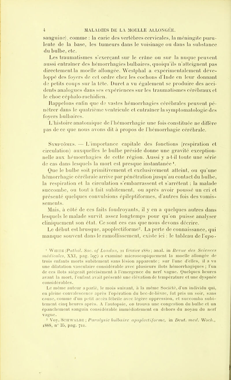 sanguine), comme : la carie des vertèbres cervicales, la méningite pnru- lente de la base, les tumeurs dans le voisinage ou dans la substance du bulbe, etc. Les traumatismes s'cxerçant sur le crAne ou sur la nuque peuvent aussi entraîner des hémorrhagies bulbaires, quoiqu'ils n'atteignent pas directement la moelle allongée. Westphal a expérimentalement déve- loppé des foyers de cet ordre chez les cochons d'Inde en leur donnant de petits coups sur la tète. Duret a vu également se produire des acci- dents analogues dans ses expériences sur les traumatismes cérébraux et le choc céphalo-rachidien. Rappelons enfin que di' vastes hémorrhagies cérébrales peuvent pé- nétrer dans le quatrième ventricule et entraîner la symptomatologie des foyers bulbaires. L'histoire analomiquc de riiémorrhagie une fois constituée nedilTère pas de ce que nous avons dit à propos de l'hémorrhagie cérébrale. Symptômes. — L'importance capitale des fonctions (respiration et circulation) auxquelles le bulbe préside donne une gravité exception- nelle aux hémorrhagies de C(;tte région. Aussi y a-t-il toute une série de cas dans lesquels la mort est prescjue instantanée '. Que le bulbe soit primitivement et exclusivement atteint, ou (ju'une hémorrhagic cérébrale arrive par pénétration jusqu'au contact du bulbe, la respiration et la circulation s'embarrassent et s'arrêtent : la maladtî succombe, ou tout à fait subitement, ou après avoir poussé un cri et présenté quelques convulsions épileptiformes, d'autres fois des vomis- sements. Mais, à côté de ces faits foudroyants, il y en a quelques autres dans lesquels le malade survit assez longtemps pour qu'on puisse analyser cliniqucment son état, ('esont ces cas que nous devons décrire. Le début estl^rusquc, apoplectiforme-. La perte de connaissance, qui manque souvent dans le ramollissemeni, existe ici ; le tableau dcVapo- ' HiTE (Patliol. Soc. of London, 21 février 188-2; anaL in Revue des Sciences médicales, XXI, pag. 597) a examiné microscopiqucmcnl la moelle allongée do trois enfants morts subitement sans lésion apparente; sur l'une d'elles, il a vu une dilatation vascuiaire considérable avec plusieurs îlots hémorrhagiciucs ; l'un de CCS îlots siégeait précisément à l'émergence du nerf vague. Quelques heures avant la mort, l'enfant avait présenté une élévation de température cl une dysi)née considérables. Le même auteur a parlé, le mois suivant, à la même Société, d'un Imlividu (jui, en pleine convalescence après l'opération du bec-dc-licvrc, fut piis un soir, sans c;iusc, comme d'un petit accès fébrile avec légère oppression, et succomba subi- tement cinq heures après. A l'autopsie, on trouva une congestion du bulbe et un épanchement sanguin considérable immédiatement en dehors du noyau du nerf vague. ^ Voy. SCHW.iVLBE ; Paralysie bulbaire apoplectiforme, in Deut. med. Woc/i., 1888, n 35, pag. 711.