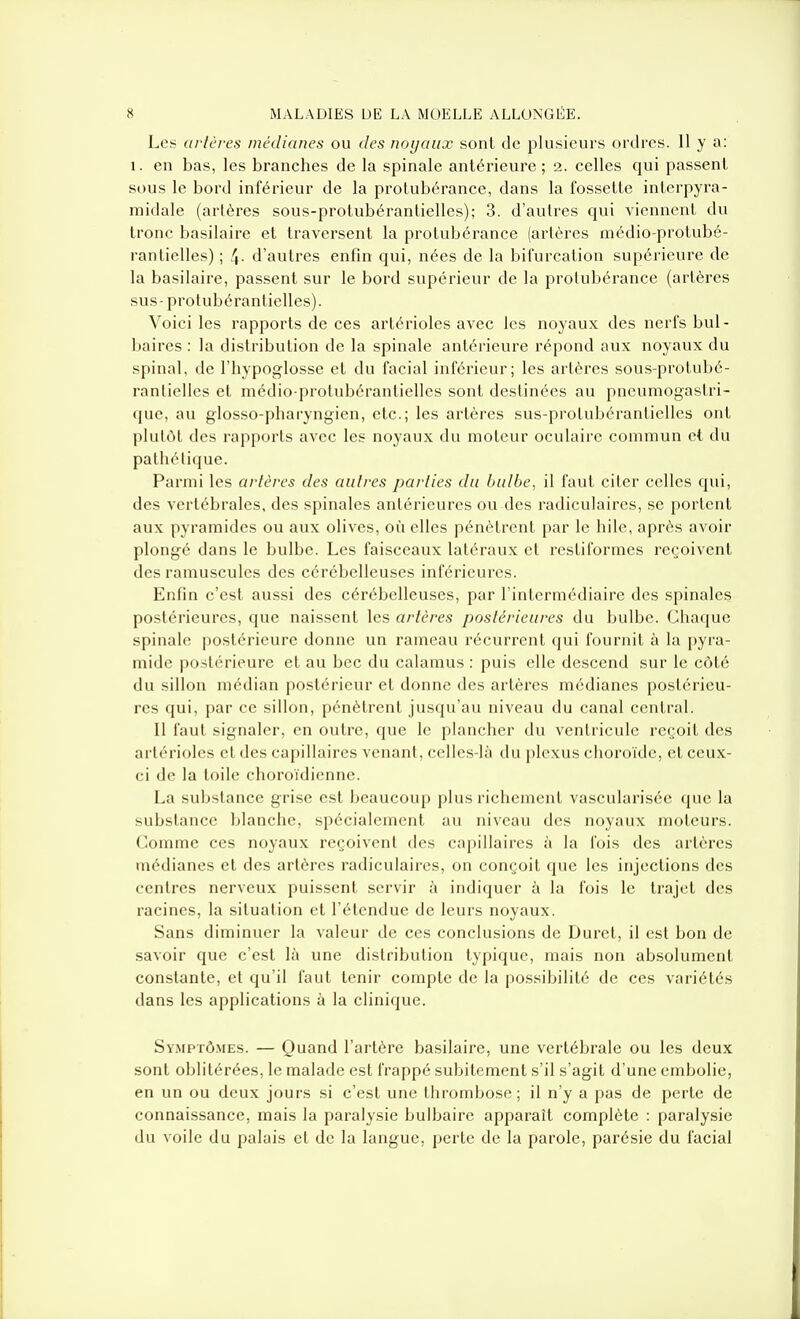 Les artères médianes ou des noyaux sont de plusieurs ordres. 11 y a: 1. en bas, les branches de la spinale antérieure; 2. celles qui passent sous le bord inférieur de la protubérance, dans la fossette interpyra- midale (artères sous-protubérantielles); 3. d'autres qui viennent du tronc basilaire et traversent la protubérance (artères médio-protubé- rantielles) ; 4- d'autres enfin qui, nées de la bifurcation supérieure de la basilaire, passent sur le bord supérieur de la protubérance (artères sus- protubérantielles). Voici les rapports de ces artérioles avec les noyaux des nerfs bul- baires : la distribution de la spinale antérieure répond aux noyaux du spinal, de l'hypoglosse et du facial inférieur; les artères sous-protubé- rantielles et médio-protubérantiellcs sont destinées au pneumogastri- que, au glosso-pharyngien, etc.; les artères sus-protubéranticUes ont plutôt des rapports avec les noyaux du moteur oculaire commun et du pathétique. Parmi les artères des autres parties du bulbe, il faut citer celles qui, des vertébrales, des spinales antérieures ou des radiculaires, se portent aux pyramides ou aux olives, où elles pénètrent par le hile, après avoir plongé dans le bulbe. Les faisceaux latéraux et resliforraes reçoivent des ramuscules des cérébelleuses inférieures. Enfin c'est aussi des cérébelleuses, par l'intermédiaire des spinales postérieures, que naissent les artères postérieures du bulbe. Chaque spinale postérieure donne un rameau récurrent qui fournit à la pyra- mide postérieure et au bec du calamus : puis elle descend sur le côté du sillon médian postérieur et donne des artères médianes postérieu- res qui, par ce sillon, pénètrent jusqu'au niveau du canal central. Il faut signaler, en outre, que le plancher du ventricule reçoit des artérioles et des ca[)illaires venant, celles-là du plexus choroïde, et ceux- ci de la toile choroïdienne. La substance grise est beaucoup plus richement vascularisée que la substance blanche, spécialement au niveau des noyaux moteurs. Comme ces noyaux reçoivent des capillaires à la fois des artères médianes et des artères radiculaires, on conçoit que les injections des centres nerveux puissent servir à indiquer à la fois le trajet des racines, la situation et l'étendue de leurs noyaux. Sans diminuer la valeur de ces conclusions de Durci, il est bon de savoir que c'est là une distribution typique, mais non absolument constante, et qu'il faut tenir compte de la possibilité de ces variétés dans les applications à la clinique. Sv.MPTÔMEs. — Quand l'artère basilaire, une vertébrale ou les deux sont oblitérées, le malade est frappé subitement s'il s'agit d'une embolie, en un ou deux jours si c'est une thrombose; il n'y a pas de perte de connaissance, mais la paralysie bulbaire apparaît complète : paralysie du voile du palais et de la langue, perle de la parole, parésie du facial