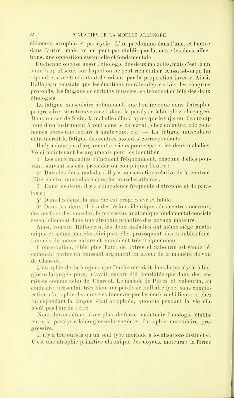 éléments atrophie et paralysie. L'un prédomine dans l'une, et l'autre dans l'autre; mais on ne peut pas établir par là, entre les deux airec- lions, une opposition essentielle et fondamentale. Duchenne oppose aussi l'étiologie des deux maladies, mais c'est là un point trop obscur, sur lequel on ne peut rien édifier. Aussi a-t-on pu lui répondre, avec tout autant de raison, par la proposition inverse. Ainsi, Hallopeau constate que les émotions morales dépressives, les chagrins profonds, les fatigues de certains muscles, se trouvent en tète des deux éliologies. La fatigue musculaire notamment, que l'on invoque dans l'atrophie progressive, se retrouve aussi dans la paralysie labio-glosso-laryngée. Dans un cas deStcin, la maladie débuta après que le sujet eut beaucoup joué d'un instrument à vent dans le carnaval ; chez un autre, elle com- mença après une lecture à haute voix, etc. — La fatigue musculaire entraînerait la fatigue des centres moteurs correspondants. Il n'y a donc pas d'arguments sérieux pour séparer les deux maladies. Voici maintenant les arguments pour les identifier : 1° Les deux maladies coïncident fré(iucniment, chacune d'elles pou- vant, suivant les cas, précéder ou compliquer l'autre ; 2 Dans les deux maladies, il y a conservation relative de la contrac- lilité électro-musculaire dans les muscles atteints ; 3 Dans les deux, il y a coïncidence fréquente d'atrophie et de para- lysie ; 4° Dans les deux, la marche est progressive et fatale ; 5° Dans les deux, il y a des lésions identiques des centres nerveux, des nerfs et des muscles; le processus anatomique fondamental consiste essentiellement dans une atrophie primitive des noyaux moteurs. Ainsi, conclut Hallopeau, les deux maladies ont même siège anato- mique et môme marche clinique; elles provoquent des troubles fonc- tionnels de môme nature et coïncident très fréquemment. L'observation, citée plus haut, de Pitres et Sabourin est venue ré- cemment porter un puissant argument en laveur de la manière devoir de Charcol. L'atrophie de la langue, que Duchenne niait dans la paralysie labio- glosso-laryng-ée pure, n'avait encore été constatée que dans des cas mixtes comme celui de Charcot. Le malade de Pitres et Sabourin, au contraire, présentait très bien une paralysie bulbaire type, sans compli- cation d'atrophie des muscles innervés par les nerfs rachidiens ; ctchez lui cependant la langue était atroi)liiée, quoique pendant la vie elle n'eût pas l'air de l'ôti e. Nous devons donc, avec plus de force, maintenir l'analogie établie entre la paralysie labio-glosso-laryngée et l'atrophie musculaire pro- gressive. Il n'y a toujours là qu'un seul type morbide à localisations distinctes. C'est une atrophie primitive chronique des noyaux moteurs : la forme