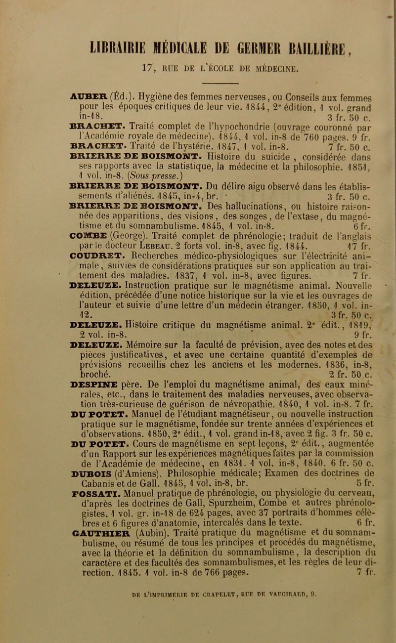 LIBRAIRIE IHEDICALE DE GERMER BAILLIÈRE, 17, RUE DE l’École de médecine. AUBER (Éd.). Hygiène des femmes nerveuses, ou Conseils aux femmes pour les époques critiques de leur vie. 1844, 2' édition, 1 vol. grand in-18. 3 fr. .^0 c. BRACHET. Traité complet de l’hypochondrie (ouvrage couronné par l’Académie royale de médecine). 1844, 1 vol. in-8 de 760 pages. 9 fr. BRACHET. Traité de l’hystérie. 1847, 1 vol. in-8. 7 fr. 50 c. BRIERRE BE BOISMONT. Histoire du suicide , considérée dans ses rapports avec la statistique, la médecine et la philosophie. 1851, 1 vol. in-8. [Sous presse.) BRIERRE BE BOISMOSTT. Du délire aigu observé dans les établis- sements d’aliénés. 1845, in-4, br. • 3 fr. 50 c. BRIERRE BE BOISMOSTT. Des hallucinations, ou histoire raison- née des apparitions, des visions, des songes, de l’extase, du magné- tisme et du somnambulisme. 1845, 1 vol. in-8. Gfr. COMBE (George). Traité complet de phrénologie; traduit de l’anglais par le docteur Lebeau. 2 forts vol. in-8, avec fig. 1844. 17 fr. COUBRET. Recherches médico-physiologiques sur l’électricité ani- male, suivies de considérations pratiques sur son application au trai- tement des maladies. 1837, 1 vol. in-8, avec figures. 7 fr. BEliEUZE. Instruction pratique sur le magnétisme animal. Nouvelle édition, précédée d’une notice historique sur la vie et les ouvrages de l’auteur et suivie d’une lettre d’un médecin étranger. 1850, 1 vol. in- 12. 3fr. 50 c. BEliEUZE. Histoire critique du magnétisme animal. 2' édit., 1819, 2 vol. in-8. ’ 9 fr. BEliEUZE. Mémoire sur la faculté de prévision, avec des notes et des pièces justificatives, et avec une certaine quantité d’exemples de prévisions recueillis chez les anciens et les modernes. 1836, in-8, broché. 2 fr. 50 c. BESFINE père. De l’emploi du magnétisme animal, des eaux miné- rales, etc., dans le traitement des maladies nerveuses, avec observa- tion très-curieuse de guérison de névropathie. 1840, 1 vol. in-8. 7 fr. BUFOTET. Manuel de l’étudiant magnétiseur, ou nouvelle instruction pratique sur le magnétisme, fondée sur trente années d’expériences et d’observations. 1850,2” édit., 1 vol. grand in-18, avec 2 fig. 3 fr. 50 c. BU FOTET. Cours de magnétisme en sept leçons, 2* édit., augmentée d’un Rapport sur les expériences magnétiques faites par la commission de l’Académie de médecine, en 1831. 1 vol. in-8, 1840. 6 fr. 50 c. BUBOIS (d’Amiens). Philosophie médicale; Examen des doctrines de Cabanis et de Gall. 1845, 1 vol. in-8, br. Sfr. FOSSATI. Manuel pratique de phrénologie, ou physiologie du cerveau, d’après les doctrines de Gall, Spurzheim, Combe et autres phrénolo- gistes. 1 vol. gr. in-18 de 624 pages, avec 37 portraits d’hommes célè- bres et 6 figures d’anatomie, intercalés dans le texte. 6 fr. GAUTHIER (Aubin). Traité pratique du magnétisme et du somnam- bulisme, ou résumé de tous les principes et procédés du magnétisme, avec la théorie et la définition du somnambulisme, la description du caractère et des facultés des somnambulismes, et les règles de leur di- rection. 1845. 1 vol. in-8 de 766 pages. 7 fr. DF. L’iSIPIUMF.niE DE CnADELET, Rl’E DE VMT.inAr.D, 9.