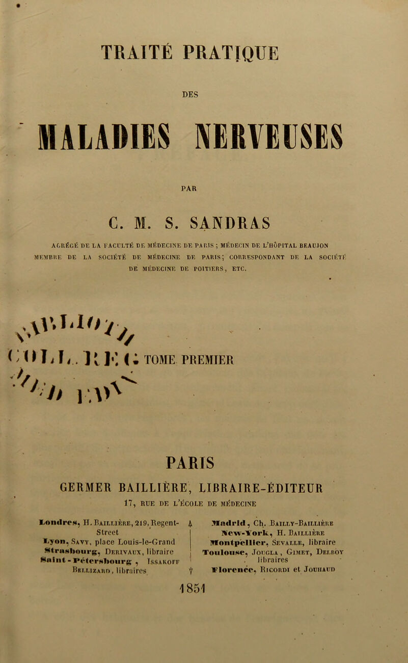 DES MALADIES NERVEUSES PAR C. 31. S. SANDRAS AGRÉGÉ DE LA FACULTÉ DE MÉDECINE DE PARIS ; MÉDECIN DE L’HÔPITAL BEAÜ.10N MEMBRE DE LA SOCIÉTÉ DE MÉDECINE DE PARIS’, CORRESPONDANT DE LA SOCIÉTÉ DE MÉDECINE DE POITIERS, ETC. ( nia, lil-K; « ■O TOME PREMIER PARIS GERMER BAILLIÈRE, LIBRAIRE-ÉDITEUR 17, RUE DE l’École de médecine ?Wndrlfl, Ch. Bailly-Baillière Wew-York, H. Baillière ITfontpcllicr, Sevalle, libraire ToiiloiiNe, JoiJGLA, Gimet, Dbmiov libraires l-'loreiice, Ricordi et Jouiiaud 1851 liOndrcM, H. Baillière, 219, Regent- 4 Street ï-yon, Savy, place Louis-le-Grand MtraNbnurie, Derivadx, libraire Hnint - PéterNiiourK ^ Is.sakoff Rrllizard, libraires 7