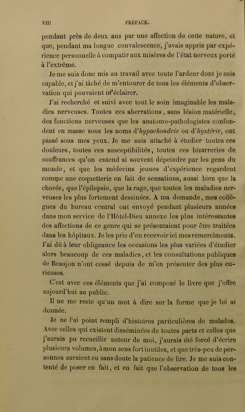 pendant près de deux ans par une affection de cette nature, et que, pendant ma longue convalescence, j’avais appris par expé- rience personnelle à compatir aux misères de l’état nerveux porté à l’extrême. Je me suis donc mis au travail avec toute l’ardeur dont je suis capable, et j’ai tâché^de m’entourer de tous les éléments d’obser- vation qui pouvaient m’éclairer. J’ai recherché et suivi avec tout le soin imaginable les mala- dies nerveuses. Toutes ces aberrations, sans lésion matérielle, des fonctions nerveuses que les anatomo-pathologistes confon- dent en masse sous les noms à^hypochondrie ou d’hystérie, ont passé sous mes yeux. Je me suis attaché à étudier toutes ces douleurs, toutes ces susceptibilités, toutes ces bizarreries de souffrances qu’on entend si souvent dépeindre par les gens du monde, et que les médecins jeunes d’expérience regardent comrpe une coquetterie en fait de sensations, aussi bien que la chorée, que l’épilepsie, que la rage, que toutes les maladies ner- veuses les plus fortement dessinées. A ma demande, mes collè- gues du bureau central ont envoyé pendant plusieurs années dans mon service de l’Hôtel-Dieu annexe les plus intéressantes des affections de ce genre qui se présentaient pour être traitées dans les hôpitaux. Je les prie d’en recevoir ici mesremercîments. J’ai dû à leur obligeance les occasions les plus variées d’étudier alors beaucoup de ces maladies, et les consultations publiques de Beaujon n’ont cessé depuis de m’en présenter des plus cu- rieuses. C’est avec ces éléments que j’ai composé le livre que j’offre aujourd’hui au public. Il ne me reste qu’un mot à dire sur la forme que je lui ai donnée. Je ne l’ai point rempli d’histoires particulières de malades. Avec celles qui existent disséminées de toutes parts et celles que j’aurais pu recueillir autour de moi, j’aurais été forcé d’écrire plusieurs volumes,àmon sens fortinutiles, et que très-peu de per- sonnes auraient eu sans doute la patience de lire. Je me suis con- tenté de poser en fait, et en fait que l’observation de tous les