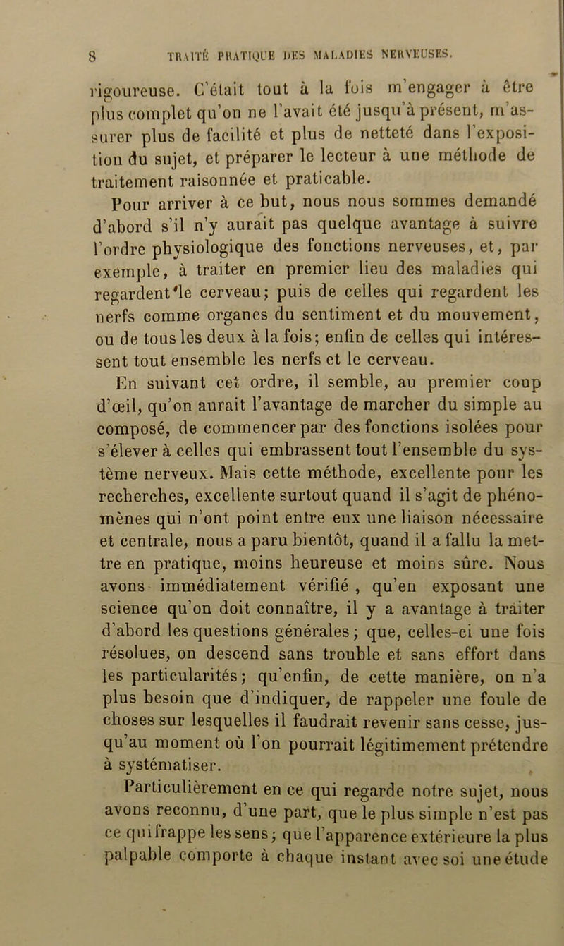 rigoureuse. C’était tout à la fois m’engager à être plus complet qu’on ne 1 avait été jusqu à présent, m as- surer plus de facilité et plus de netteté dans l’exposi- tion du sujet, et préparer le lecteur à une méthode de traitement raisonnée et praticable. Pour arriver à ce but, nous nous sommes demandé d’abord s’il n’y aurait pas quelque avantage à suivre l’ordre physiologique des fonctions nerveuses, et, par exemple, à traiter en premier lieu des maladies qui regardent*le cerveau; puis de celles qui regardent les nerfs comme organes du sentiment et du mouvement, ou de tous les deux à la fois; enfin de celles qui intéres- sent tout ensemble les nerfs et le cerveau. En suivant cet ordre, il semble, au premier coup d’œil, qu’on aurait l’avantage de marcher du simple au composé, de commencer par des fonctions isolées pour s’élever à celles qui embrassent tout l’ensemble du sys- tème nerveux. Mais cette méthode, excellente pour les recherches, excellente surtout quand il s’agit de phéno- mènes qui n’ont point entre eux une liaison nécessaire et centrale, nous a paru bientôt, quand il a fallu la met- tre en pratique, moins heureuse et moins sûre. Nous avons immédiatement vérifié , qu’en exposant une science qu’on doit connaître, il y a avantage à traiter d’abord les questions générales ; que, celles-ci une fois résolues, on descend sans trouble et sans effort dans les particularités; qu’enfin, de cette manière, on n’a plus besoin que d’indiquer, de rappeler une foule de choses sur lesquelles il faudrait revenir sans cesse, jus- qu’au moment où l’on pourrait légitimement prétendre à systématiser. Particulièrement en ce qui regarde notre sujet, nous avons reconnu, d une part, que le plus simple n’est pas ce quilrappe les sens; que l’apparence extérieure la plus palpable comporte à chaque instant avec soi une étude