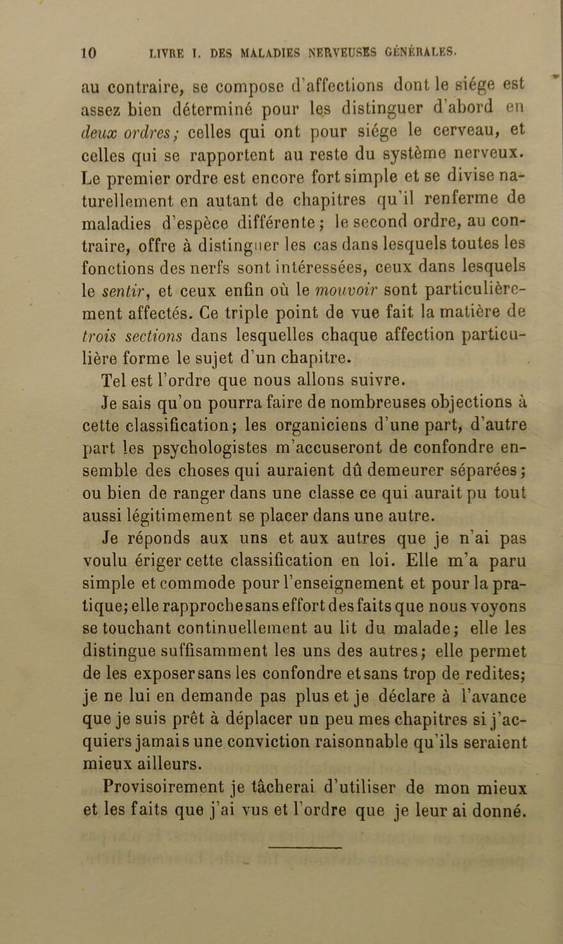 au contraire, se compose d’affections dont le siège est assez bien déterminé pour les distinguer d’abord en deux ordres; celles qui ont pour siège le cerveau, et celles qui se rapportent au reste du système nerveux. Le premier ordre est encore fort simple et se divise na- turellement en autant de chapitres qu’il renferme de maladies d’espèce différente; le second ordre, au con- traire, offre à distinguer les cas dans lesquels toutes les fonctions des nerfs sont intéressées, ceux dans lesquels le sentir, et ceux enfin où le mouvoir sont particulière- ment affectés. Ce triple point de vue fait la matière de trois sections dans lesquelles chaque affection particu- lière forme le sujet d’un chapitre. Tel est l’ordre que nous allons suivre. Je sais qu’on pourra faire de nombreuses objections à cette classification; les organiciens d’une part, d’autre part les psychologistes m’accuseront de confondre en- semble des choses qui auraient dû demeurer séparées; ou bien de ranger dans une classe ce qui aurait pu tout aussi légitimement se placer dans une autre. Je réponds aux uns et aux autres que je n’ai pas voulu ériger cette classification en loi. Elle m’a paru simple et commode pour l’enseignement et pour la pra- tique; elle rapproebesans effort des faits que nous voyons se touchant continuellement au lit du malade; elle les distingue suffisamment les uns des autres; elle permet de les exposer sans les confondre et sans trop de redites; je ne lui en demande pas plus et je déclare à l’avance que je suis prêt à déplacer un peu mes chapitres si j’ac- quiers jamais une conviction raisonnable qu’ils seraient mieux ailleurs. Provisoirement je tâcherai d’utiliser de mon mieux et les faits que j’ai vus et l’ordre que je leur ai donné.