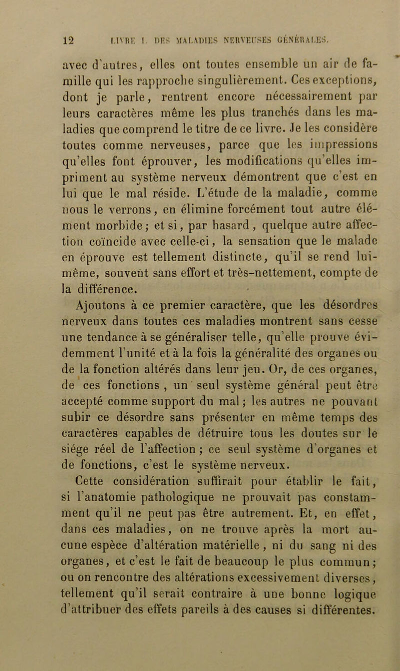 avec d’autres, elles ont toutes ensemble un air de fa- mille qui les rapproche singulièrement. Ces exceptions, dont je parle, rentrent encore nécessairement par leurs caractères même les plus tranchés dans les ma- ladies que comprend le titre de ce livre. Je les considère toutes comme nerveuses, parce que les impressions qu’elles font éprouver, les modifications (Qu’elles im- priment au système nerveux démontrent que c’est en lui que le mal réside. L’étude de la maladie, comme nous le verrons, en élimine forcément tout autre élé- ment morbide,' et si, par hasard , quelque autre affec- tion coïncide avec celle-ci, la sensation que le malade en éprouve est tellement distincte, qu’il se rend lui- même, souvent sans effort et très-nettement, compte de la différence. Ajoutons à ce premier caractère, que les désordres nerveux dans toutes ces maladies montrent sans cesse une tendance à se généraliser telle, qu’elle prouve évi- demment l’unité et à la fois la généralité des organes ou de la fonction altérés dans leur jeu. Or, de ces organes, de ces fonctions , un seul système général peut être accepté comme support du mal; les autres ne pouvant subir ce désordre sans présenter en même temps des caractères capables de détruire tous les doutes sur le siège réel de l’affection ; ce seul système d’organes et de fonctions, c’est le système nerveux. Cette considération suffirait pour établir le fait, si l’anatomie pathologique ne prouvait pas constam- ment qu’il ne peut pas être autrement. Et, en effet, dans ces maladies, on ne trouve après la mort au- cune espèce d’altération matérielle, ni du sang ni des organes, et c’est le fait de beaucoup le plus commun; ou on rencontre des altérations excessivement diverses, tellement qu’il serait contraire à une bonne logique d’attribuer des effets pareils à des causes si differentes.