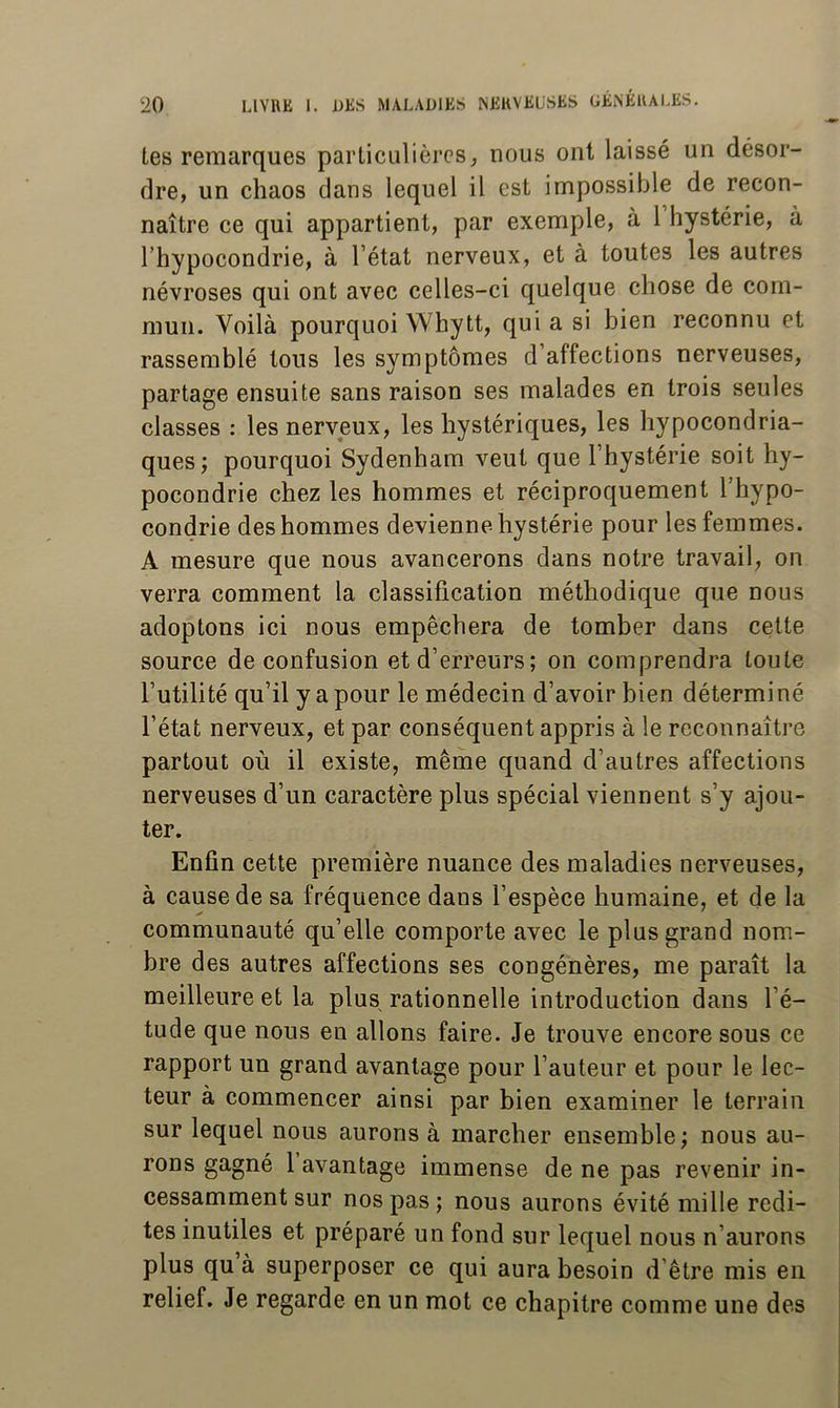 les remarques particulières, nous ont laissé un désor- dre, un chaos clans lequel il est impossible de recon- naître ce qui appartient, par exemple, à 1 hystérie, à l’hypocondrie, à l’état nerveux, et à toutes les autres névroses qui ont avec celles-ci quelque chose de com- mun. Voilà pourquoi Whytt, qui a si bien reconnu et rassemblé tous les symptômes d’affections nerveuses, partage ensuite sans raison ses malades en trois seules classes : les nerveux, les hystériques, les hypocondria- ques; pourquoi Sydenham veut que l’hystérie soit hy- pocondrie chez les hommes et réciproc[uement l’hypo- condrie des hommes devienne hystérie pour les femmes. A mesure que nous avancerons dans notre travail, on verra comment la classification méthodique que nous adoptons ici nous empêchera de tomber dans cette source de confusion et d’erreurs; on comprendra toute l’utilité qu’il y a pour le médecin d’avoir bien détermi né l’état nerveux, et par conséquent appris à le reconnaître partout où il existe, même quand d’autres affections nerveuses d’un caractère plus spécial viennent s’y ajou- ter. Enfin cette première nuance des maladies nerveuses, à cause de sa fréquence dans l’espèce humaine, et de la communauté qu’elle comporte avec le plus grand nom- bre des autres affections ses congénères, me paraît la meilleure et la plus rationnelle introduction dans l’é- tude que nous en allons faire. Je trouve encore sous ce rapport un grand avantage pour l’auteur et pour le lec- teur à commencer ainsi par bien examiner le terrain sur lequel nous aurons à marcher ensemble; nous au- rons gagné 1 avantage immense de ne pas revenir in- cessamment sur nos pas ; nous aurons évité mille redi- tes inutiles et préparé un fond sur lequel nous n’aurons plus qu à superposer ce qui aura besoin d’être mis en relief. Je regarde en un mot ce chapitre comme une des