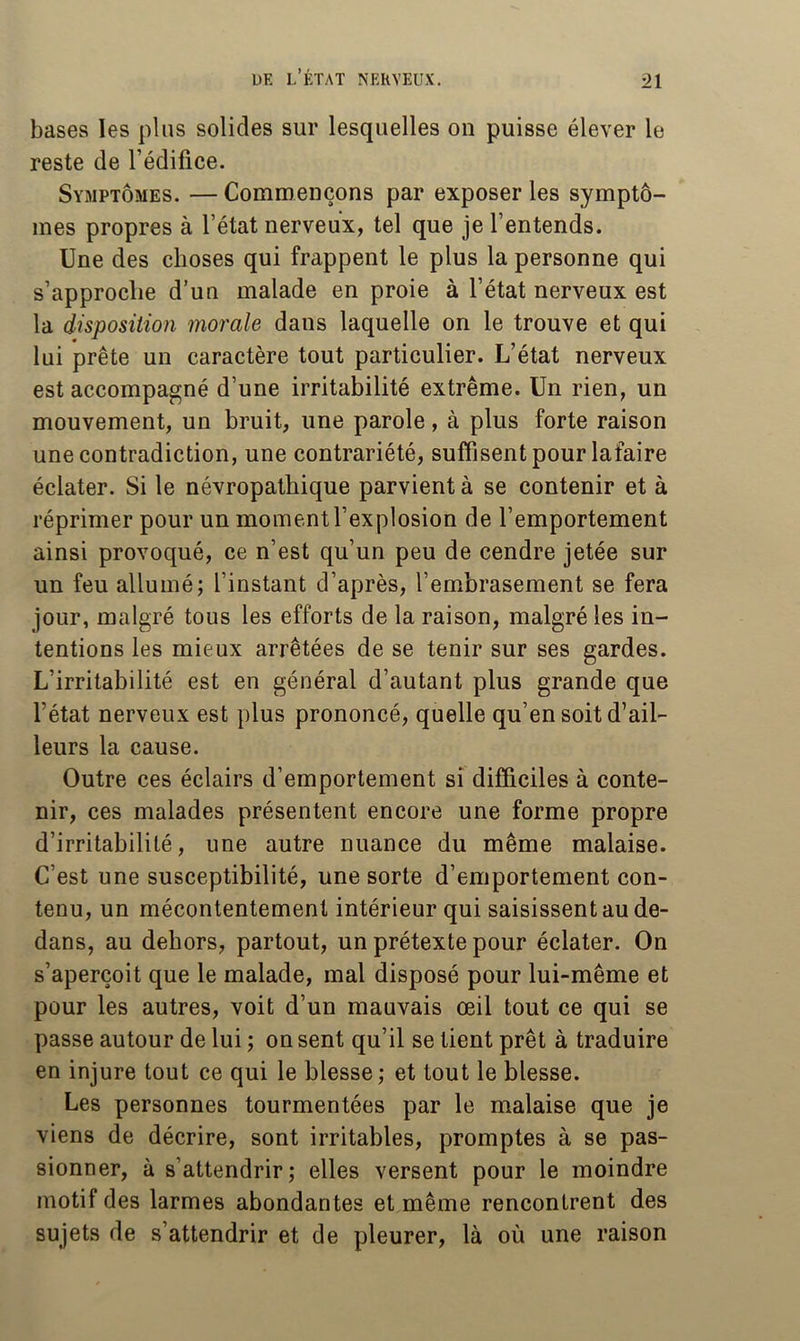 bases les plus solides sur lesquelles on puisse élever le reste de l’édifice. Symptômes. — Commençons par exposer les symptô- mes propres à l’état nerveux, tel que je l’entends. Une des choses qui frappent le plus la personne qui s’approche d’un malade en proie à l’état nerveux est la disposition morale dans laquelle on le trouve et qui lui prête un caractère tout particulier. L’état nerveux est accompagné d’une irritabilité extrême. Un rien, un mouvement, un bruit, une parole, à plus forte raison une contradiction, une contrariété, suffisent pour lafaire éclater. Si le névropathique parvient à se contenir et à réprimer pour un moment l’explosion de l’emportement ainsi provoqué, ce n’est qu’un peu de cendre jetée sur un feu allumé; l’instant d’après, l’embrasement se fera jour, malgré tous les efforts de la raison, malgré les in- tentions les mieux arrêtées de se tenir sur ses gardes. L’irritabilité est en général d’autant plus grande que l’état nerveux est plus prononcé, quelle qu’en soit d’ail- leurs la cause. Outre ces éclairs d’emportement si difficiles à conte- nir, ces malades présentent encore une forme propre d’irritabilité, une autre nuance du même malaise. C’est une susceptibilité, une sorte d’emportement con- tenu, un mécontentement intérieur qui saisissent au de- dans, au dehors, partout, un prétexte pour éclater. On s’aperçoit que le malade, mal disposé pour lui-même et pour les autres, voit d’un mauvais œil tout ce qui se passe autour de lui ; on sent qu’il se tient prêt à traduire en injure tout ce qui le blesse ; et tout le blesse. Les personnes tourmentées par le malaise que je viens de décrire, sont irritables, promptes à se pas- sionner, à s’attendrir; elles versent pour le moindre motif des larmes abondantes et même rencontrent des sujets de s’attendrir et de pleurer, là où une raison