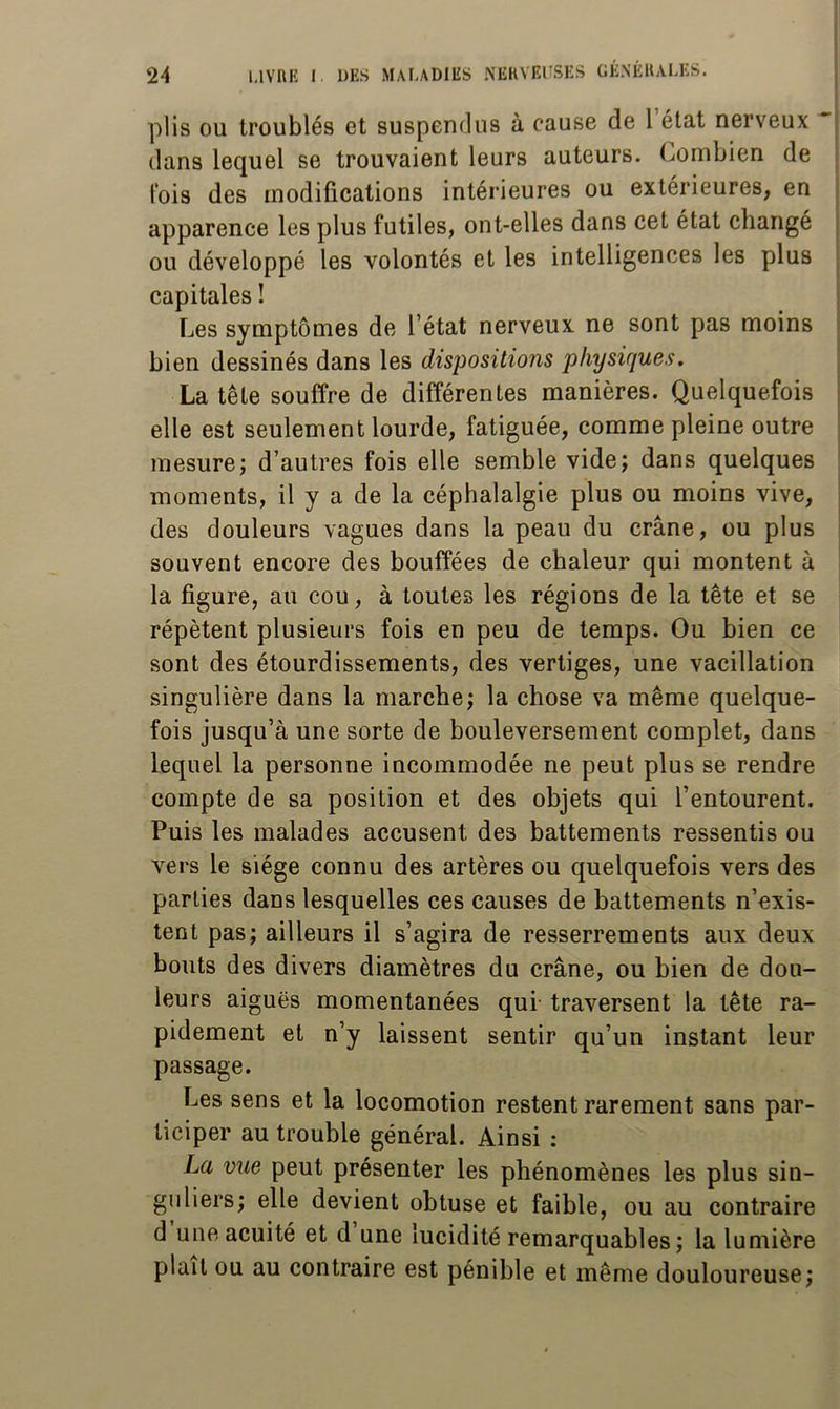 plis OU troublés et suspendus à cause de l’état nerveux dans lequel se trouvaient leurs auteurs. Combien de lois des modifications intérieures ou extérieures, en apparence les plus futiles, ont-elles dans cet état changé ou développé les volontés et les intelligences les plus capitales î Les symptômes de l’état nerveux ne sont pas moins bien dessinés dans les dispositions physiques. La tête souffre de différentes manières. Quelquefois elle est seulement lourde, fatiguée, comme pleine outre mesure; d’autres fois elle semble vide; dans quelques moments, il y a de la céphalalgie plus ou moins vive, des douleurs vagues dans la peau du crâne, ou plus souvent encore des bouffées de chaleur qui montent à la figure, au cou, à toutes les régions de la tête et se répètent plusieurs fois en peu de temps. Ou bien ce sont des étourdissements, des vertiges, une vacillation singulière dans la marche; la chose va même quelque- fois jusqu’à une sorte de bouleversement complet, dans lequel la personne incommodée ne peut plus se rendre compte de sa position et des objets qui l’entourent. Puis les malades accusent des battements ressentis ou vers le siège connu des artères ou quelquefois vers des parties dans lesquelles ces causes de battements n’exis- tent pas; ailleurs il s’agira de resserrements aux deux bouts des divers diamètres du crâne, ou bien de dou- leurs aiguës momentanées qui traversent la tête ra- pidement et n’y laissent sentir qu’un instant leur passage. Les sens et la locomotion restent rarement sans par- ticiper au trouble général. Ainsi : La vue peut présenter les phénomènes les plus sin- guliers; elle devient obtuse et faible, ou au contraire d une acuité et d une lucidité remarquables; la lumière plaît ou au contraire est pénible et même douloureuse;