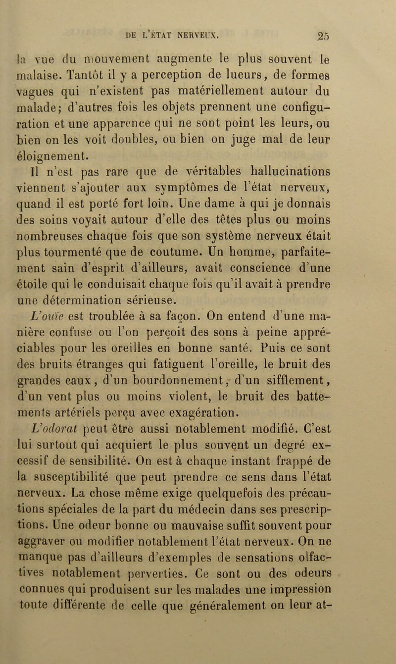 lîi vue (lu luouvenient augmente le plus souvent le malaise. Tantôt il y a perception de lueurs, de formes vagues qui n’existent pas matériellement autour du malade; d’autres fois les objets prennent une configu- ration et une apparence qui ne sont point les leurs, ou bien on les voit doubles, ou bien on juge mal de leur éloignement. Il n’est pas rare que de véritables hallucinations viennent s’ajouter aux symptômes de l’état nerveux, quand il est porté fort loin. Une dame à qui je donnais des soins voyait autour d’elle des têtes plus ou moins nombreuses chaque fois que son système nerveux était plus tourmenté que de coutume. Un homme, parfaite- ment sain d’esprit d’ailleurs, avait conscience d’une étoile qui le conduisait chaque fois qu’il avait à prendre une détermination sérieuse. VoK'ie est troublée à sa façon. On entend d’une ma- nière confuse ou l’on perçoit des sons à peine appré- ciables pour les oreilles en bonne santé. Puis ce sont des bruits étranges qui fatiguent l’oreille, le bruit des grandes eaux, d’un bourdonnement, d’un sifflement, d’un vent plus ou moins violent, le bruit des batte- ments artériels perçu avec exagération. Vodorat peut être aussi notablement modifié. C’est lui surtout qui acquiert le plus souvent un degré ex- cessif de sensibilité. On esta chaque instant frappé de la susceptibilité que peut prendre ce sens dans l’état nerveux. La chose même exige quelquefois des précau- tions spéciales de la part du médecin dans ses prescrip- tions. Une odeur bonne ou mauvaise suffit souvent pour aggraver ou modifier notablement l’élat nerveux. On ne manque pas d’ailleurs d’exemples de sensations olfac- tives notablement perverties. Ce sont ou des odeurs connues qui produisent sur les malades une impression toute différente de celle que généralement on leur at-