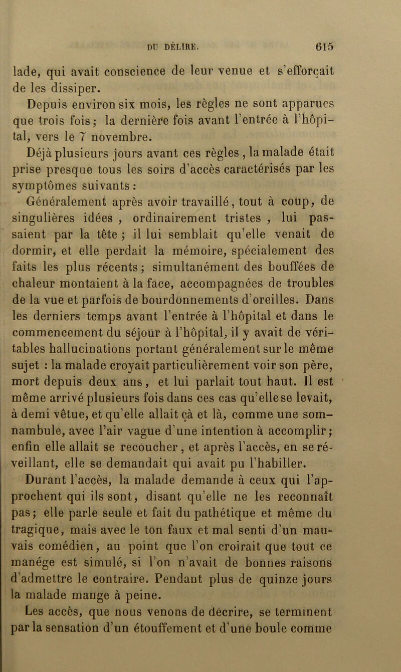 lade, qui avait conscience de leur venue et s’efforcait de les dissiper. Depuis environ six mois, les règles ne sont apparues que trois fois; la dernière fois avant l’entrée à l’hôpi- tal, vers le 7 novembre. Déjà plusieurs jours avant ces règles ,1a malade était prise presque tous les soirs d’accès caractérisés par les symptômes suivants : Généralement après avoir travaillé, tout à coup, de singulières idées , ordinairement tristes , lui pas- saient par la tête ; il lui semblait qu’elle venait de dormir, et elle perdait la mémoire, spécialement des faits les plus récents ; simultanément des bouffées de chaleur montaient à la face, accompagnées de troubles de la vue et parfois de bourdonnements d’oreilles. Dans les derniers temps avant l’entrée à l’hôpital et dans le commencement du séjour à l’hôpital, il y avait de véri- tables hallucinations portant généralement sur le même sujet : la malade croyait particulièrement voir son père, mort depuis deux ans, et lui parlait tout haut. 11 est même arrivé plusieurs fois dans ces cas qu’elle se levait, à demi vêtue, et qu’elle allait çà et là, comme une som- nambule, avec l’air vague d’une intention à accomplir; enfin elle allait se recoucher, et après l’accès, en se ré- veillant, elle se demandait qui avait pu l’habiller. Durant l’accès, la malade demande à ceux qui l’ap- prochent qui ils sont, disant qu’elle ne les reconnaît pas; elle parle seule et fait du pathétique et même du tragique, mais avec le ton faux et mal senti d’un mau- vais comédien, au point que l’on croirait que tout ce manège est simulé, si l’on n’avait de bonnes raisons d’admettre le contraire. Pendant plus de quinze jours la malade mange à peine. Les accès, que nous venons de décrire, se terminent parla sensation d’un étouffement et d’une boule comme