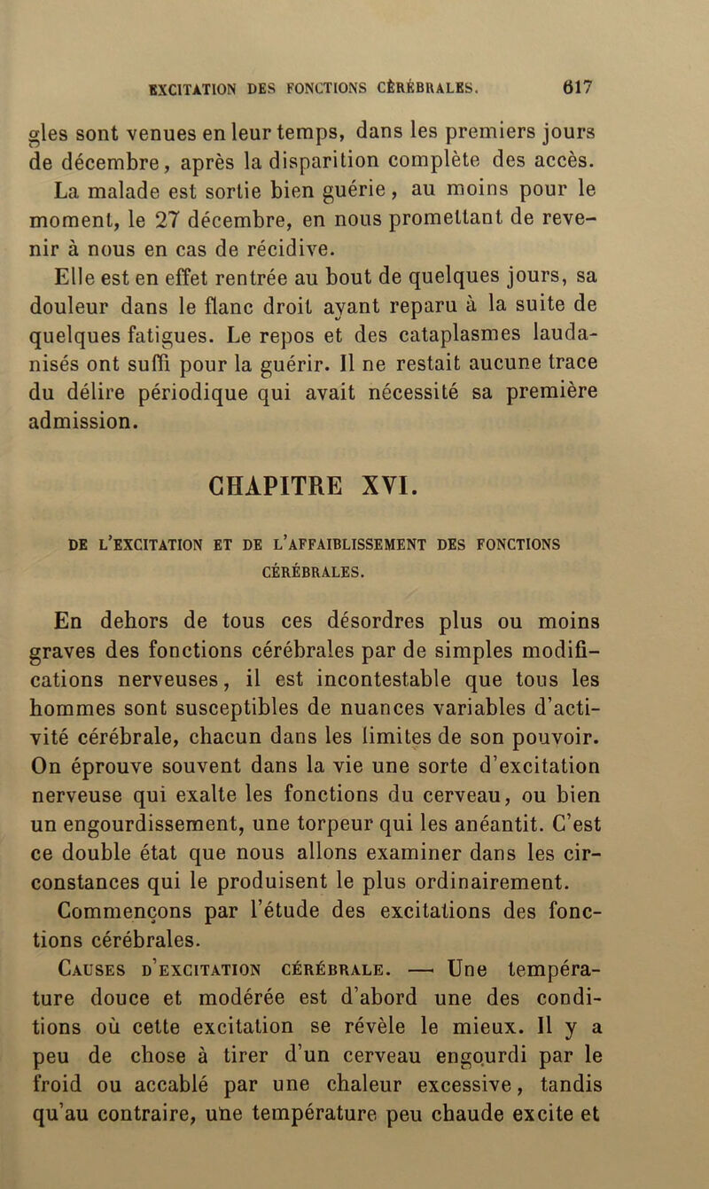 gles sont venues en leur temps, dans les premiers jours de décembre, après la disparition complète des accès. La malade est sortie bien guérie, au moins pour le moment, le 27 décembre, en nous promettant de reve- nir à nous en cas de récidive. Elle est en effet rentrée au bout de quelques jours, sa douleur dans le flanc droit ayant reparu à la suite de quelques fatigues. Le repos et des cataplasmes lauda- nisés ont suffi pour la guérir. Il ne restait aucune trace du délire périodique qui avait nécessité sa première admission. CHAPITRE XVI. DE l’excitation ET DE l’aFFAIBLISSEMENT DES FONCTIONS CÉRÉBRALES. En dehors de tous ces désordres plus ou moins graves des fonctions cérébrales par de simples modifi- cations nerveuses, il est incontestable que tous les hommes sont susceptibles de nuances variables d’acti- vité cérébrale, chacun dans les limites de son pouvoir. On éprouve souvent dans la vie une sorte d’excitation nerveuse qui exalte les fonctions du cerveau, ou bien un engourdissement, une torpeur qui les anéantit. C’est ce double état que nous allons examiner dans les cir- constances qui le produisent le plus ordinairement. Commençons par l’étude des excitations des fonc- tions cérébrales. Causes d’excitation cérébrale. — Une tempéra- ture douce et modérée est d’abord une des condi- tions où cette excitation se révèle le mieux. 11 y a peu de chose à tirer d’un cerveau engourdi par le froid ou accablé par une chaleur excessive, tandis qu’au contraire, uüe température peu chaude excite et