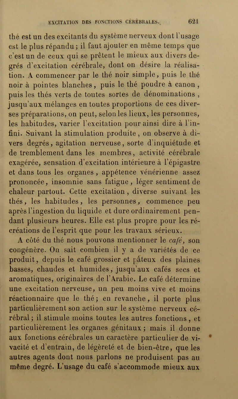 thé est un des excitants du système nerveux dont l’usage est le plus répandu ; il faut ajouter en même temps que c’est un de ceux qui se prêtent le mieux aux divers de- grés d’excitation cérébrale, dont on désire la réalisa- tion. A commencer par le thé noir simple, puis le thé noir à pointes blanches, puis le thé poudre à canon, puis les thés verts de toutes sortes de dénominations , jusqu’aux mélanges en toutes proportions de ces diver- ses préparations, on peut, selon les lieux, les personnes, les habitudes, varier l’excitation pour ainsi dire à l’in- fini. Suivant la stimulation produite, on observe à di- vers degrés, agitation nerveuse, sorte d’inquiétude et de tremblement dans les membres, activité cérébrale exagérée, sensation d’excitation intérieure à l’épigastre et dans tous les organes , appétence vénérienne assez prononcée, insomnie sans fatigue, léger sentiment de chaleur partout. Cette excitation, diverse suivant les thés, les habitudes, les personnes, commence peu après l’ingestion du liquide et dure ordinairement pen- dant plusieurs heures. Elle est plus propre pour les ré- créations de l’esprit que pour les travaux sérieux. A côté du thé nous pouvons mentionner le café, son congénère. On sait combien il y a de variétés de ce produit, depuis le café grossier et pâteux des plaines basses, chaudes et humides, jusqu’aux cafés secs et aromatiques, originaires de l’Arabie. Le café détermine une excitation nerveuse, un peu moins vive et moins réactionnaire que le thé ; en revanche, il porte plus particulièrement son action sur le système nerveux cé- rébral ; il stimule moins toutes les autres fonctions, et particulièrement les organes génitaux ; mais il donne aux fonctions cérébrales un caractère particulier de vi- vacité et d’entrain, de légèreté et de bien-être, que les autres agents dont nous parlons ne produisent pas au même degré. L’usage du café s’accommode mieux aux