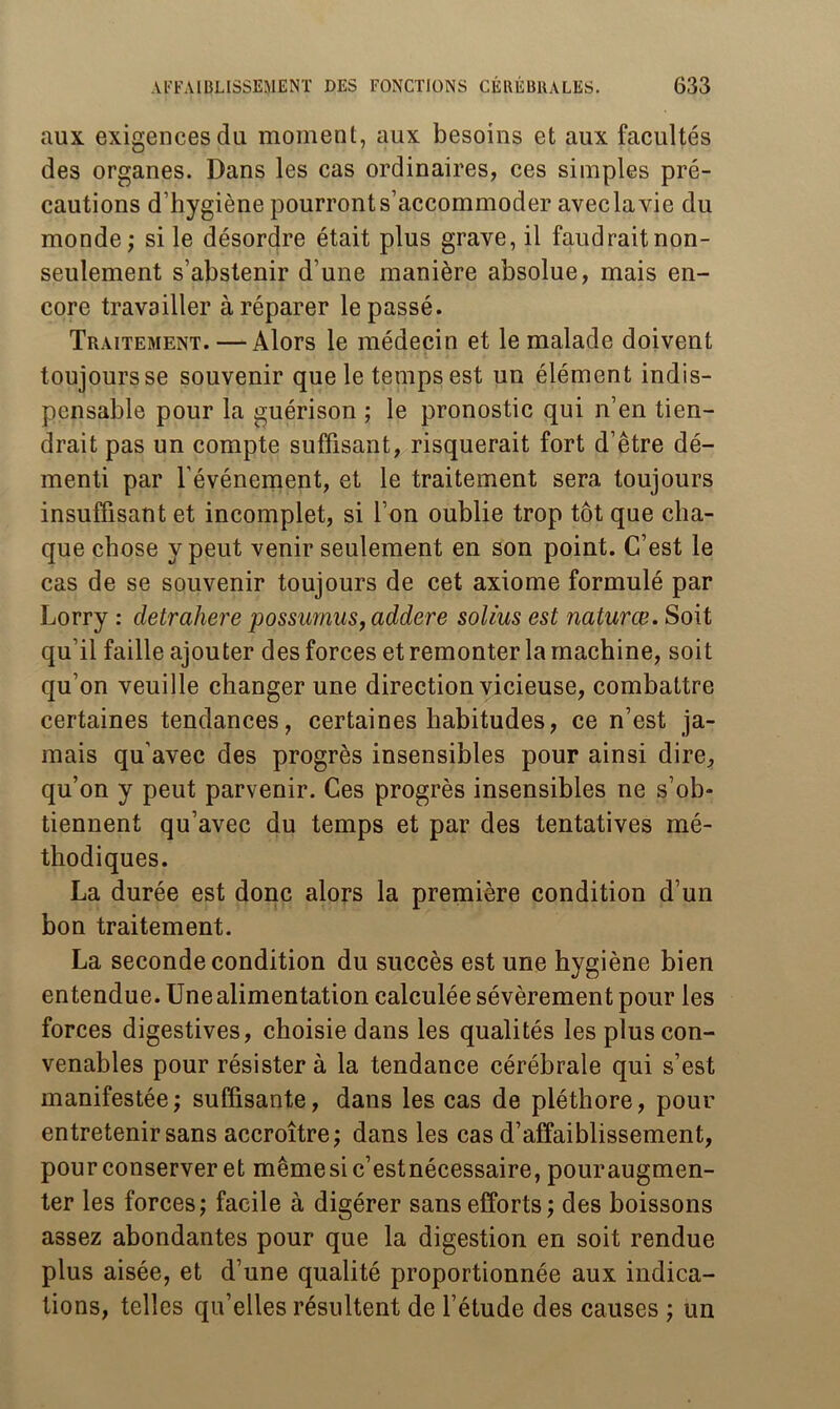 aux exigences du moment, aux besoins et aux facultés des organes. Dans les cas ordinaires, ces simples pré- cautions d’hygiène pourront s’accommoder avec la vie du monde ; si le désordre était plus grave, il faudrait non- seulement s’abstenir d’une manière absolue, mais en- core travailler à réparer le passé. Traitement. — Alors le médecin et le malade doivent toujours se souvenir que le temps est un élément indis- pensable pour la guérison ; le pronostic qui n’en tien- drait pas un compte suffisant, risquerait fort d’être dé- menti par l’événement, et le traitement sera toujours insuffisant et incomplet, si l’on oublie trop tôt que cha- que chose y peut venir seulement en son point. C’est le cas de se souvenir toujours de cet axiome formulé par Lorry : detrahere possumus,addere solius est naturœ. Soit qu’il faille ajouter des forces et remonter la machine, soit qu’on veuille changer une direction vicieuse, combattre certaines tendances, certaines habitudes, ce n’est ja- mais qu’avec des progrès insensibles pour ainsi dire, qu’on y peut parvenir. Ces progrès insensibles ne s’ob- tiennent qu’avec du temps et par des tentatives mé- thodiques. La durée est donc alors la première condition d’un bon traitement. La seconde condition du succès est une hygiène bien entendue. Une alimentation calculée sévèrement pour les forces digestives, choisie dans les qualités les plus con- venables pour résister à la tendance cérébrale qui s’est manifestée; suffisante, dans les cas de pléthore, pour entretenir sans accroître; dans les cas d’affaiblissement, pour conserver et mêmesic’estnécessaire, pour augmen- ter les forces; facile à digérer sans efforts; des boissons assez abondantes pour que la digestion en soit rendue plus aisée, et d’une qualité proportionnée aux indica- tions, telles qu’elles résultent de l’étude des causes ; un