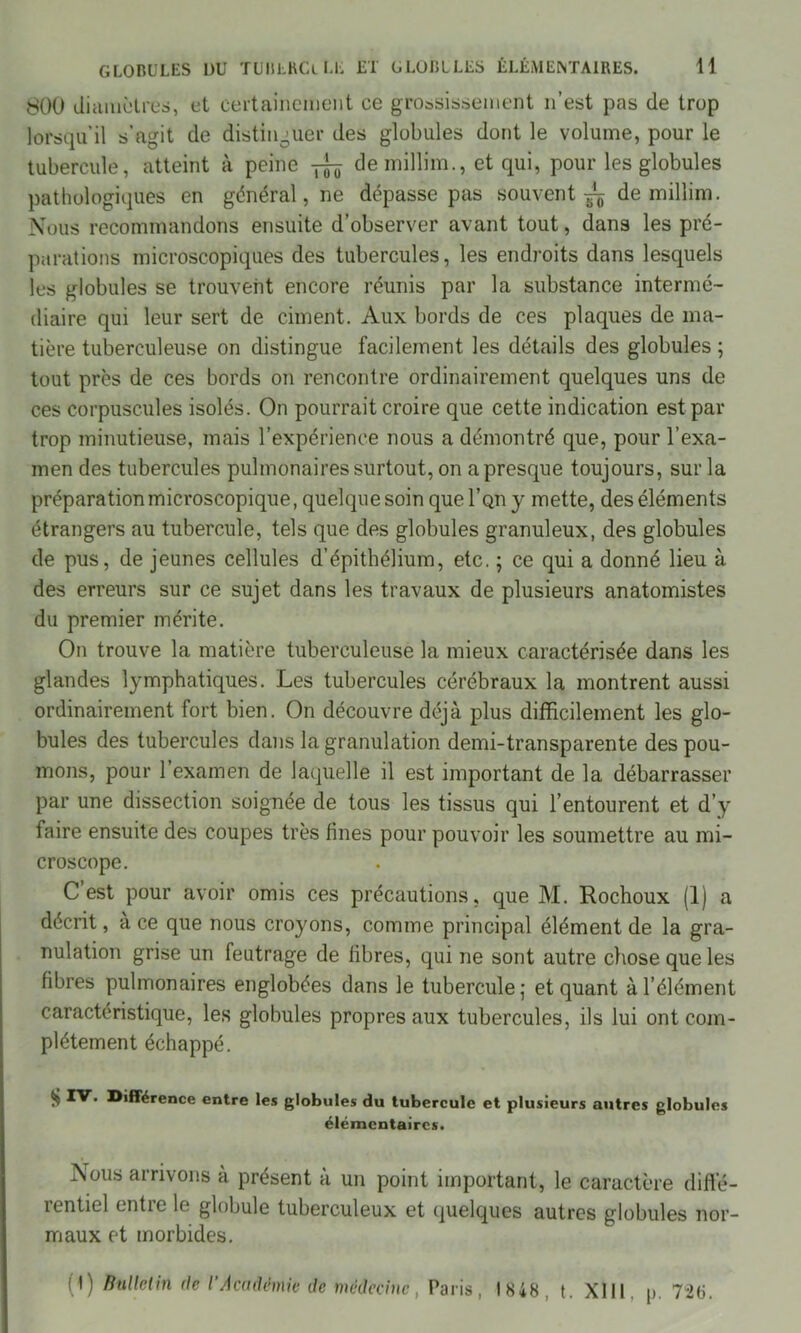 $00 diamètres, et certainement ce grossissement n’est pas de trop lorsqu’il s’agit de distinguer des globules dont le volume, pour le tubercule, atteint à peine ^ de millim., et qui, pour les globules pathologiques en général, ne dépasse pas souvent ^ de millim. Nous recommandons ensuite d’observer avant tout, dans les pré- parations microscopiques des tubercules, les endroits dans lesquels les globules se trouvent encore réunis par la substance intermé- diaire qui leur sert de ciment. Aux bords de ces plaques de ma- tière tuberculeuse on distingue facilement les détails des globules ; tout près de ces bords on rencontre ordinairement quelques uns de ces corpuscules isolés. On pourrait croire que cette indication est par trop minutieuse, mais l’expérience nous a démontré que, pour l’exa- men des tubercules pulmonaires surtout, on a presque toujours, sur la préparation microscopique, quelque soin que I’qu y mette, des éléments étrangers au tubercule, tels que des globules granuleux, des globules de pus, de jeunes cellules d’épithélium, etc. ; ce qui a donné lieu à des erreurs sur ce sujet dans les travaux de plusieurs anatomistes du premier mérite. On trouve la matière tuberculeuse la mieux caractérisée dans les glandes lymphatiques. Les tubercules cérébraux la montrent aussi ordinairement fort bien. On découvre déjà plus difficilement les glo- bules des tubercules dans la granulation demi-transparente des pou- mons, pour l’examen de laquelle il est important de la débarrasser par une dissection soignée de tous les tissus qui l’entourent et d’y faire ensuite des coupes très fines pour pouvoir les soumettre au mi- croscope. C’est pour avoir omis ces précautions, que M. Rochoux (1) a décrit, à ce que nous croyons, comme principal élément de la gra- nulation grise un feutrage de libres, qui ne sont autre chose que les fibres pulmonaires englobées dans le tubercule; et quant à l’élément caractéristique, les globules propres aux tubercules, ils lui ont com- plètement échappé. ^ différence entre les globules du tubercule et plusieurs autres globules élémentaires. Nous arrivons a présent à un point important, le caractère diffé- rentiel entre le globule tuberculeux et quelques autres globules nor- maux et morbides. (1) Bulletin de ï Académie de médecine, Paris, 1848, t. XIII p. 726.