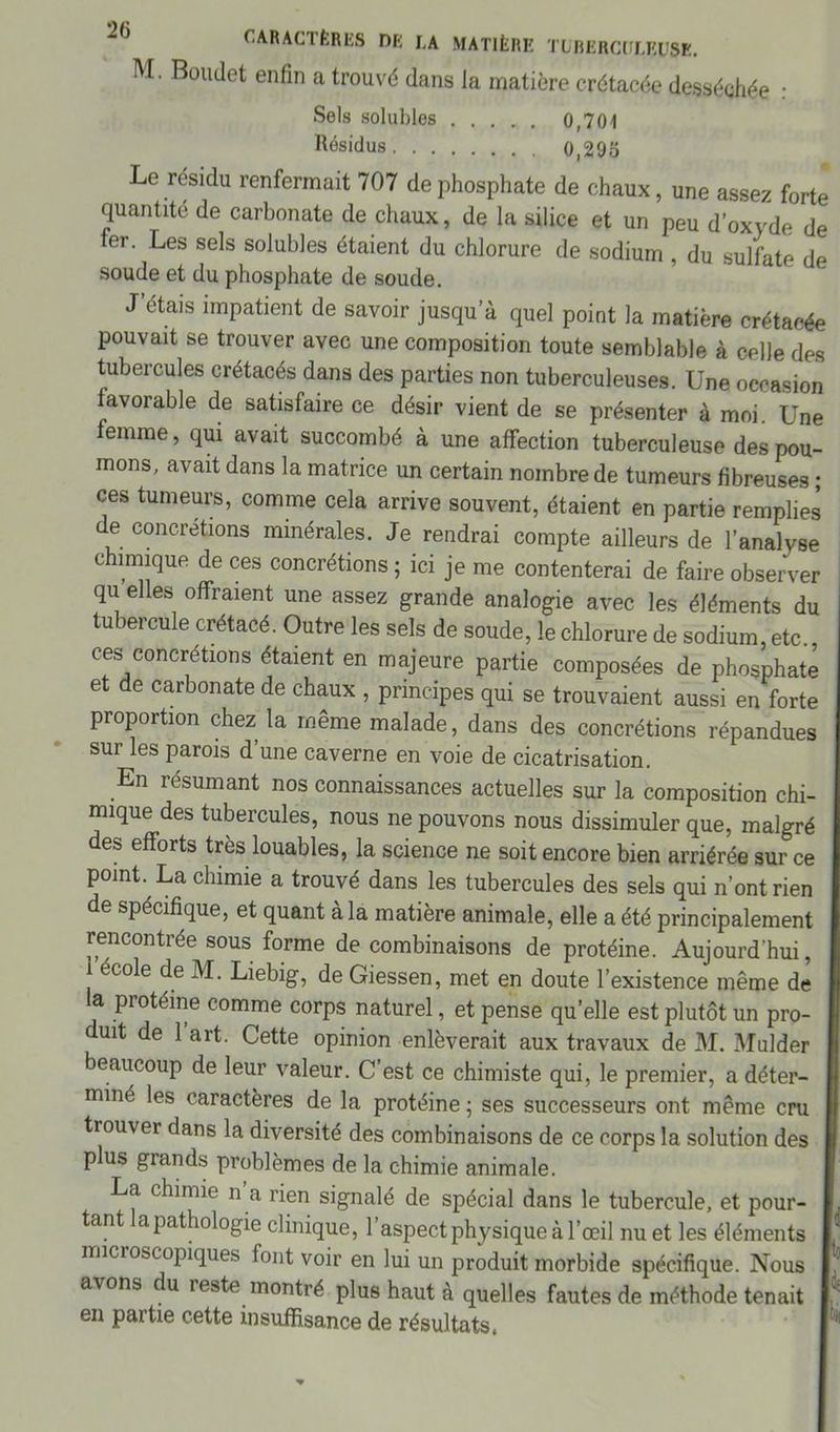 M. Boudet enfin a trouvé dans Ja matière crétacée desséchée • Sels solubles 0,701 Résidus 0,295 Le résidu renfermait 707 de phosphate de chaux, une assez forte quantité de carbonate de chaux, de la silice et un peu d’oxyde de ter. Les sels solubles étaient du chlorure de sodium , du sulfate de soude et du phosphate de soude. J’étais impatient de savoir jusqu’à quel point la matière crétacée pouvait se trouver avec une composition toute semblable à celle des tubercules crétacés dans des parties non tuberculeuses. Une occasion favorable de satisfaire ce désir vient de se présenter à moi. Une ernrne, qui avait succombé à une affection tuberculeuse des pou- mons, avait dans la matrice un certain nombre de tumeurs fibreuses ; ces tumeurs, comme cela arrive souvent, étaient en partie remplies de concrétions minérales. Je rendrai compte ailleurs de l’analyse chimique de ces concrétions ; ici je me contenterai de faire observer qu elles offraient une assez grande analogie avec les éléments du tubercule crétacé. Outre les sels de soude, le chlorure de sodium, etc. ces concrétions étaient en majeure partie composées de phosphate et de carbonate de chaux , principes qui se trouvaient aussi en forte proportion chez la même malade, dans des concrétions répandues sur les parois d’une caverne en voie de cicatrisation. En résumant nos connaissances actuelles sur la composition chi- mique des tubercules, nous ne pouvons nous dissimuler que, malgré es efforts très louables, la science ne soit encore bien arriérée sur ce point. La chimie a trouvé dans les tubercules des sels qui n’ont rien de spécifique, et quant à la matière animale, elle a été principalement rencontrée sous forme de combinaisons de protéine. Aujourd'hui, i ecole de M. Liebig, de Giessen, met en doute l’existence même de la protéine comme corps naturel, et pense quelle est plutôt un pro- , uit de 1 art. Cette opinion enlèverait aux travaux de M. Mulder j beaucoup de leur valeur. C’est ce chimiste qui, le premier, a déter- i miné les caractères de la protéine ; ses successeurs ont même cru trouver dans la diversité des combinaisons de ce corps la solution des plus grands problèmes de la chimie animale. La chimie n a rien signalé de spécial dans le tubercule, et pour- I, tant a pathologie clinique, 1 aspect physique à l’œil nu et les éléments I microscopiques font voir en lui un produit morbide spécifique. Nous I,5 avons du reste montré plus haut à quelles fautes de méthode tenait r: en paitie cette insuffisance de résultats,