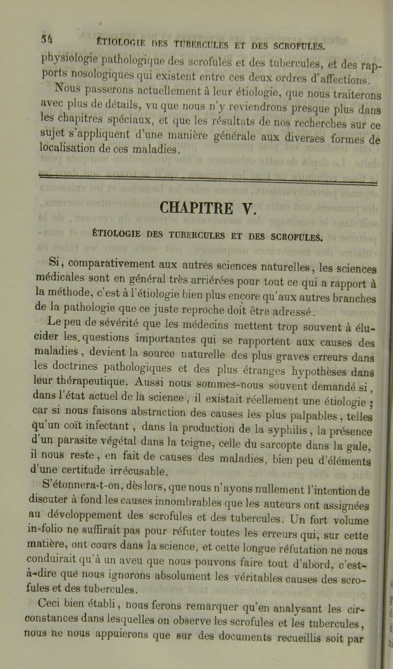 physiologie pathologique des scrofules et des tubercules, et des rap- ports nosologiques qui existent entre ces deux ordres d’affections. Nous passerons actuellement à leur étiologie, que nous traiterons avec plus de détails, vu que nous n’y reviendrons presque plus dan3 les chapitres spéciaux, et que les résultats de nos recherches sur ce sujet s’appliquent d’une manière générale aux diverses formes de localisation de ces maladies. CHAPITRE Y. étiologie des tubercules et des scrofules. Si, comparativement aux autres sciences naturelles, les sciences médicales sont en général très arriérées pour tout ce qui a rapport à la méthode, c’est à l'étiologie bien plus encore qu’aux autres branches de la pathologie que ce juste reproche doit être adressé. Le peu de sévérité que les médecins mettent trop souvent à élu- cider les. questions importantes qui se rapportent aux causes des maladies , devient la source naturelle des plus graves erreurs dans les doctrines pathologiques et des plus étranges hypothèses dans leur thérapeutique. Aussi nous sommes-nous souvent demandé si, dans 1 état actuel de la science , il existait réellement une étiologie • car si nous faisons abstraction des causes les plus palpables, telles qu un coït infectant, dans la production de la syphilis , la présence d un parasite végétal dans la teigne, celle du sarcopte dans la gale, il nous reste, en fait de causes des maladies, bien peu d’éléments d’une certitude irrécusable. S étonnera-t-on, dès lors, que nous n’ayons nullement l’intention de discuter à fond les causes innombrables que les auteurs ont assignées au développement des scrofules et des tubercules. Un fort volume in-folio ne suffirait pas pour réfuter toutes les erreurs qui, sur cette matière, ont cours dans la science, et cette longue réfutation ne nous conduirait qu’à un aveu que nous pouvons faire tout d’abord, c’est- à-dire que nous ignorons absolument les véritables causes des scro- fules et des tubercules. Ceci bien établi, nous ferons remarquer qu’en analysant les cir- constances dans lesquelles on observe les scrofules et les tubercules, nous ne nous appuierons que sur des documents recueillis soit par