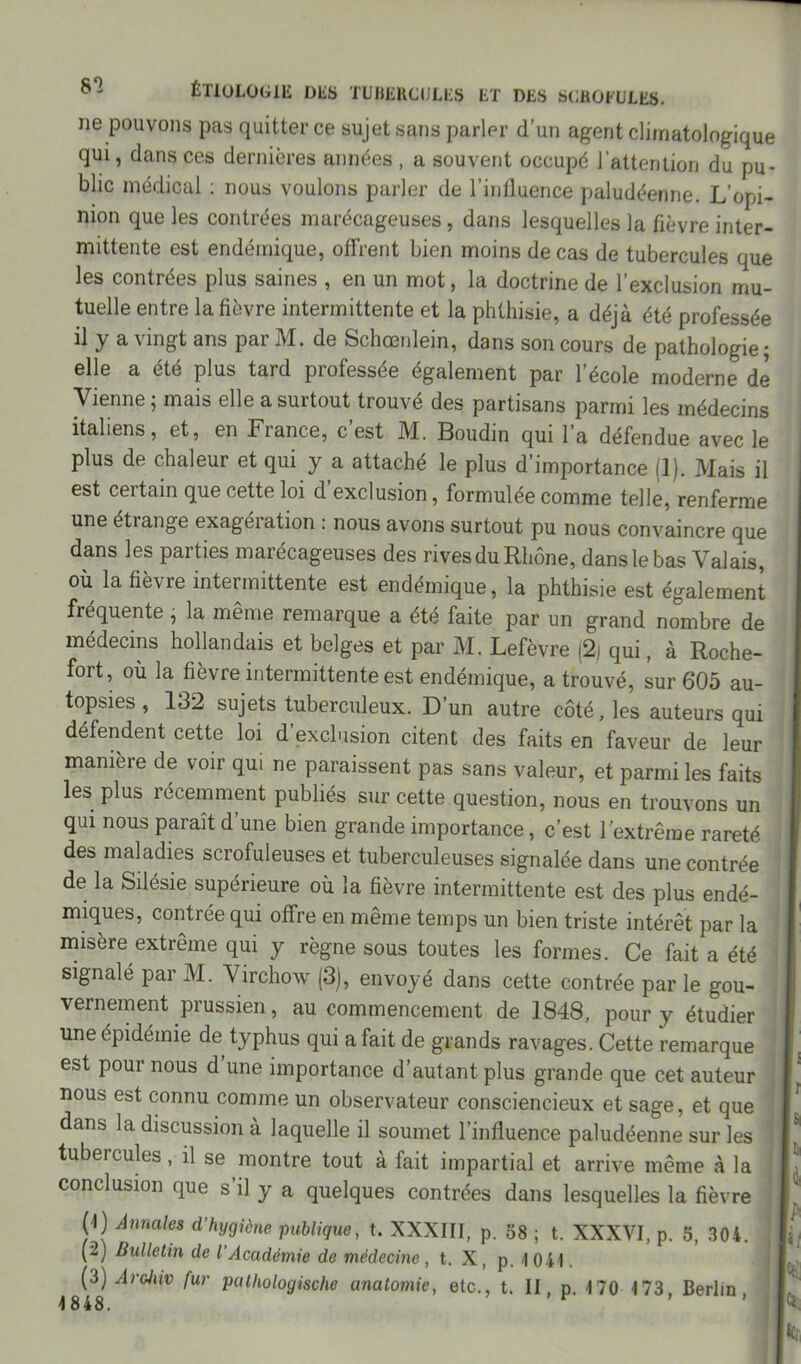 8*2 ne pouvons pas quitter ce sujet sans parler d’un agent climatologique qui, dans ces dernières années , a souvent occupé l’attention du pu- blic médical : nous voulons parler de l’influence paludéenne. L’opi- nion que les contrées marécageuses, dans lesquelles la fièvre inter- mittente est endémique, offrent bien moins de cas de tubercules que les contrées plus saines , en un mot, la doctrine de l’exclusion mu- tuelle entre la fièvre intermittente et la phthisie, a déjà été professée il y a vingt ans par M. de Schœnlein, dans son cours de pathologie; elle a été plus tard professée également par l’école moderne de Vienne ; mais elle a surtout trouvé des partisans parmi les médecins italiens, et, en Fiance, c est M. Boudin qui l a défendue avec le plus de chaleur et qui y a attaché le plus d’importance (1). Mais il est certain que cette loi d exclusion, formulée comme telle, renferme une étiange exagération : nous avons surtout pu nous convaincre que dans les parties marécageuses des rives du Rhône, dans le bas Valais, où la fièvre intermittente est endémique, la phthisie est également fréquente , la même remarque a été faite par un grand nombre de médecins hollandais et belges et par M. Lefèvre (2) qui, à Roche- fort, où la fièvre intermittente est endémique, a trouvé, sur 605 au- topsies, 132 sujets tuberculeux. D’un autre côté, les auteurs qui défendent cette loi d exclusion citent des faits en faveur de leur manière de voir qui ne paraissent pas sans valeur, et parmi les faits les plus récemment publiés sur cette question, nous en trouvons un qui nous paraît d’une bien grande importance, c’est l’extrême rareté des maladies scrofuleuses et tuberculeuses signalée dans une contrée de la Silésie supérieure où la fièvre intermittente est des plus endé- miques, contrée qui offre en même temps un bien triste intérêt par la misère extrême qui y règne sous toutes les formes. Ce fait a été signalé par M. Virchow (3), envoyé dans cette contrée par le gou- vernement prussien, au commencement de 1848, pour y étudier une épidémie de typhus qui a fait de grands ravages. Cette remarque est pour nous d’une importance d’autant plus grande que cet auteur nous est connu comme un observateur consciencieux et sage, et que dans la discussion à laquelle il soumet l’influence paludéenne sur les tubercules, il se montre tout à fait impartial et arrive même à la conclusion que s’il y a quelques contrées dans lesquelles la fièvre (4) Annales d’hygiène publique, t. XXXIII, p. 38 ; t. XXXVI, p. 5, 304. (2) Bulletin de l’Académie de médecine , t. X , p. 4 041. (3) Archiv fur pathologische anatomie, etc., t. II, p. 4 70 4 73, Berlin 4848. '