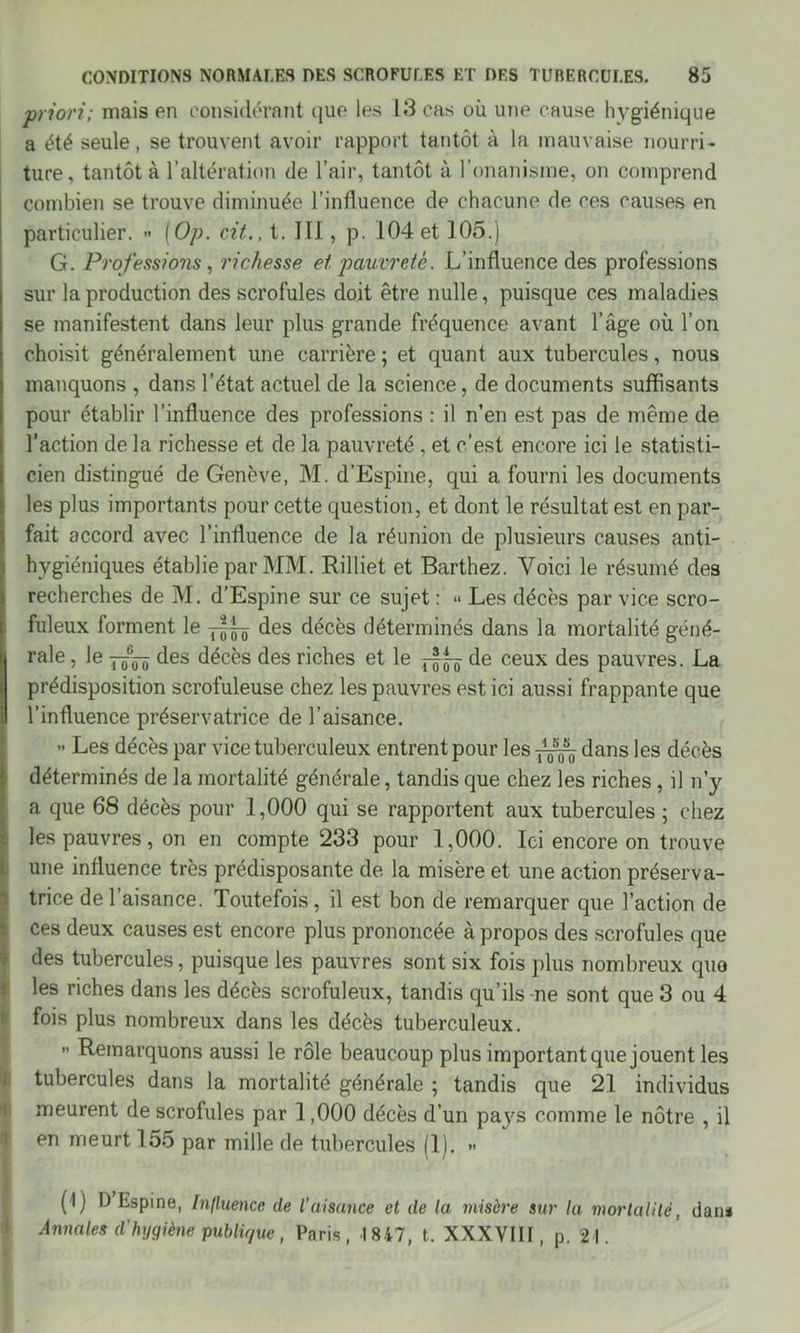 priori; mais en considérant que les 13 cas où une cause hygiénique a été seule, se trouvent avoir rapport tantôt à la mauvaise nourri- ture, tantôt à l’altération de l’air, tantôt à l’onanisme, on comprend combien se trouve diminuée l’influence de chacune de ces causes en particulier. » ( Op. cit., t. III, p. 104 et 105.) G. Professions, richesse et pauvreté. L’influence des professions sur la production des scrofules doit être nulle, puisque ces maladies se manifestent dans leur plus grande fréquence avant l’âge où l’on choisit généralement une carrière ; et quant aux tubercules, nous manquons , dans l’état actuel de la science, de documents suffisants pour établir l’influence des professions : il n’en est pas de même de l’action de la richesse et de la pauvreté , et c’est encore ici le statisti- cien distingué de Genève, M. d’Espine, qui a fourni les documents les plus importants pour cette question, et dont le résultat est en par- fait accord avec l’influence de la réunion de plusieurs causes anti- hygiéniques établie par MM. Rilliet et Barthez. Voici le résumé des recherches de M. d’Espine sur ce sujet : <> Les décès par vice scro- fuleux forment le des décès déterminés dans la mortalité géné- i| raie, le des décès des riches et le d-§^ de ceux des pauvres. La prédisposition scrofuleuse chez les pauvres est ici aussi frappante que l’influence préservatrice de l’aisance. » Les décès par vice tuberculeux entrent pour les dans les décès déterminés de la mortalité générale, tandis que chez les riches , il n’y a que 68 décès pour 1,000 qui se rapportent aux tubercules ; chez les pauvres, on en compte 233 pour 1,000. Ici encore on trouve une influence très prédisposante de la misère et une action préserva- trice de l’aisance. Toutefois, il est bon de remarquer que l’action de ces deux causes est encore plus prononcée à propos des scrofules que des tubercules, puisque les pauvres sont six fois plus nombreux quo les riches dans les décès scrofuleux, tandis qu’ils-ne sont que 3 ou 4 fois plus nombreux dans les décès tuberculeux. ” Remarquons aussi le rôle beaucoup plus important que jouent les tubercules dans la mortalité générale ; tandis que 21 individus meurent de scrofules par 1,000 décès d’un pays comme le nôtre , il en meurt 155 par mille de tubercules (1). >• (l) D Espine, Influence de l'aisance et de la misère sur la mortalité, dan* Annales d'hygiène publique, Paris, 1847, t. XXXVIII, p. 21.