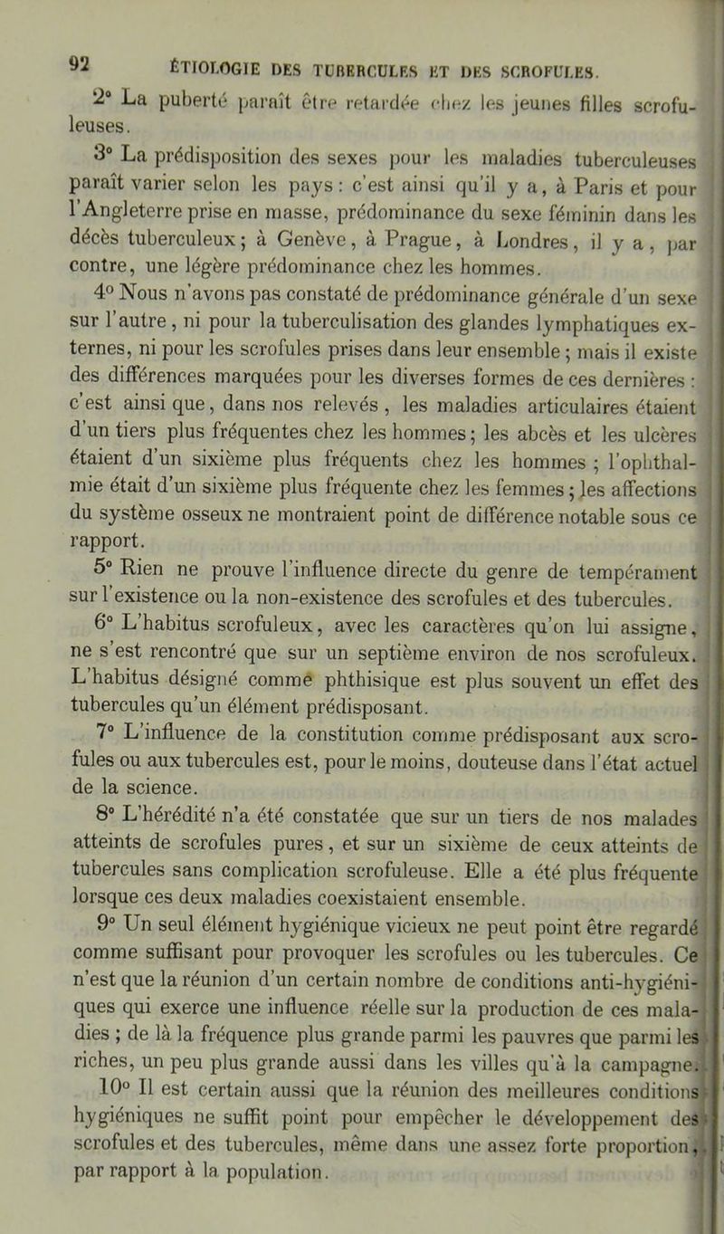 '2° La puberté paraît être retardée chez les jeunes filles scrofu- leuses. 3° La prédisposition des sexes pour les maladies tuberculeuses paraît varier selon les pays : c’est ainsi qu’il y a, à Paris et pour l’Angleterre prise en masse, prédominance du sexe féminin dans les décès tuberculeux ; à Genève, à Prague, à Londres, il y a , par contre, une légère prédominance chez les hommes. 4° Nous n’avons pas constaté de prédominance générale d’un sexe sur l’autre, ni pour la tuberculisation des glandes lymphatiques ex- ternes, ni pour les scrofules prises dans leur ensemble ; mais il existe des différences marquées pour les diverses formes de ces dernières : ! c’est ainsique, dans nos relevés, les maladies articulaires étaient d’un tiers plus fréquentes chez les hommes ; les abcès et les ulcères ! étaient d’un sixième plus fréquents chez les hommes ; l’ophthal- mie était d’un sixième plus fréquente chez les femmes ; les affections du système osseux ne montraient point de différence notable sous ce rapport. 5° Rien ne prouve l’influence directe du genre de tempérament sur l’existence ou la non-existence des scrofules et des tubercules. 6° L’habitus scrofuleux, avec les caractères qu’on lui assigne, ne s’est rencontré que sur un septième environ de nos scrofuleux. L’habitus désigné comme phthisique est plus souvent un effet des tubercules qu’un élément prédisposant. 7° L’influence de la constitution comme prédisposant aux scro- fules ou aux tubercules est, pour le moins, douteuse dans l’état actuel de la science. 8° L’hérédité n’a été constatée que sur un tiers de nos malades atteints de scrofules pures, et sur un sixième de ceux atteints de tubercules sans complication scrofuleuse. Elle a été plus fréquente lorsque ces deux maladies coexistaient ensemble. 9° Un seul élément hygiénique vicieux ne peut point être regardé comme suffisant pour provoquer les scrofules ou les tubercules. Ce n’est que la réunion d’un certain nombre de conditions anti-hygiéni- ques qui exerce une influence réelle sur la production de ces mala- dies ; de là la fréquence plus grande parmi les pauvres que parmi les riches, un peu plus grande aussi dans les villes qu’à la campagne. 10° Il est certain aussi que la réunion des meilleures conditions hygiéniques ne suffit point pour empêcher le développement des scrofules et des tubercules, même dans une assez forte proportion, par rapport à la population.