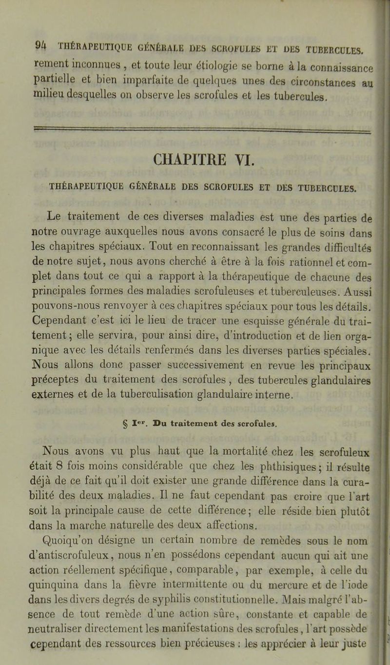 rement inconnues , et toute leur étiologie se borne à la connaissance partielle et bien imparfaite de quelques unes des circonstances au milieu desquelles on observe les scrofules et les tubercules. CHAPITRE VI. THÉRAPEUTIQUE GÉNÉRALE DES SCROFULES ET DES TUBERCULES. Le traitement de ces diverses maladies est une des parties de notre ouvrage auxquelles nous avons consacré le plus de soins dans les chapitres spéciaux. Tout en reconnaissant les grandes difficultés de notre sujet, nous avons cherché à être à la fois rationnel et com- plet dans tout ce qui a rapport à la thérapeutique de chacune des principales formes des maladies scrofuleuses et tuberculeuses. Aussi pouvons-nous renvoyer à ces chapitres spéciaux pour tous les détails. Cependant c’est ici le lieu de tracer une esquisse générale du trai- tement ; elle servira, pour ainsi dire, d’introduction et de lien orga- nique avec les détails renfermés dans les diverses parties spéciales. Nous allons donc passer successivement en revue les principaux préceptes du traitement des scrofules , des tubercules glandulaires externes et de la tuberculisation glandulaire interne. § Ier. Du traitement des scrofules. Nous avons vu plus haut que la mortalité chez les scrofuleux était 8 fois moins considérable que chez les phthisiques ; il résulte déjà de ce fait qu’il doit exister une grande différence dans la cura- bilité des deux maladies. Il ne faut cependant pas croire que l’art soit la principale cause de cette différence ; elle réside bien plutôt dans la marche naturelle des deux affections. Quoiqu’on désigne un certain nombre de remèdes sous le nom d’antiscrofuleux, nous n’en possédons cependant aucun qui ait une action réellement spécifique, comparable, par exemple, à celle du quinquina dans la fièvre intermittente ou du mercure et de l'iode dans les divers degrés de syphilis constitutionnelle. Mais malgré l’ab- | sence de tout remède d’une action sûre, constante et capable de j neutraliser directement les manifestations des scrofules, l’art possède cependant des ressources bien précieuses : les apprécier à leur juste