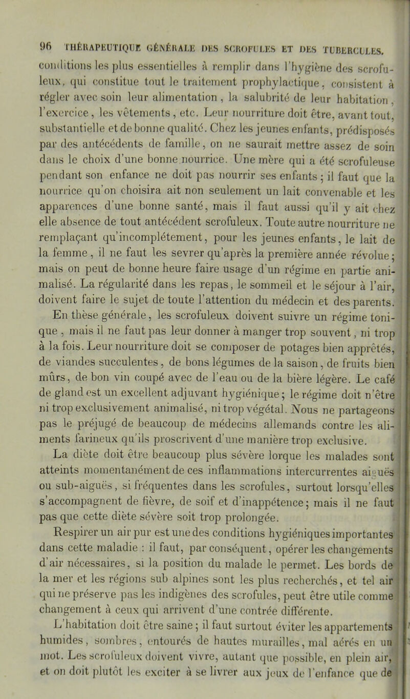 conditions les plus essentielles à remplir dans l’hygiène des scrofu- leux, qui constitue tout le traitement prophylactique, consistent à régler avec soin leur alimentation , la salubrité de leur habitation l’exercice , les vêtements , etc. Leur nourriture doit être, avant tout, substantielle et de bonne qualité. Chez les jeunes enfants, prédisposés par des antécédents de famille, on ne saurait mettre assez de soin dans le choix d’une bonne nourrice. Une mère qui a été scrofuleuse pendant son enfance ne doit pas nourrir ses enfants ; il faut que la nourrice qu’on choisira ait non seulement un lait convenable et les apparences d’une bonne santé, mais il faut aussi qu’il y ait chez elle absence de tout antécédent scrofuleux. Toute autre nourriture ne remplaçant qu incomplètement, pour les jeunes enfants, le lait de la femme , il ne faut les sevrer qu’après la première année révolue ; mais on peut de bonne heure faire usage d’un régime en partie ani- malisé. La régularité dans les repas, le sommeil et le séjour à l’air, doivent faire le sujet de toute l’attention du médecin et des parents. En thèse générale, les scrofuleux doivent suivre un régime toni- que , mais il ne faut pas leur donner à manger trop souvent, ni trop a la lois. Leur nourriture doit se composer de potages bien apprêtés, de viandes succulentes, de bons légumes de la saison, de fruits bien mûrs, de bon vin coupé avec de l’eau ou de la bière légère. Le café de gland est un excellent adjuvant hygiénique; le régime doit n’être ni trop exclusivement animalisé, ni trop végétal. Nous ne partageons pas le préjugé de beaucoup de médecins allemands contre les ali- ments farineux qu’ils proscrivent d’une manière trop exclusive. La diète doit être beaucoup plus sévère lorque les malades sont atteints momentanément de ces inflammations intercurrentes aicuës j ou sub-aiguës, si fréquentes dans les scrofules, surtout lorsqu’elles j s’accompagnent de fièvre, de soif et d’inappétence; mais il ne faut pas que cette diète sévère soit trop prolongée. Respirer un air pur est une des conditions hygiéniques importantes dans cette maladie : il faut, par conséquent, opérer les changements ! d’air nécessaires, si la position du malade le permet. Les bords de la mer et les régions sub alpines sont les plus recherchés, et tel air qui ne préserve pas les indigènes des scrofules, peut être utile comme changement à ceux qui arrivent d’une contrée différente. L habitation doit être saine ; il faut surtout éviter les appartements humides, sombres, entourés de hautes murailles, mal aérés en un ; mot. Les scrofuleux doivent vivre, autant que possible, en plein air, et on doit plutôt ies exciter à se livrer aux jeux de l’enfance que de