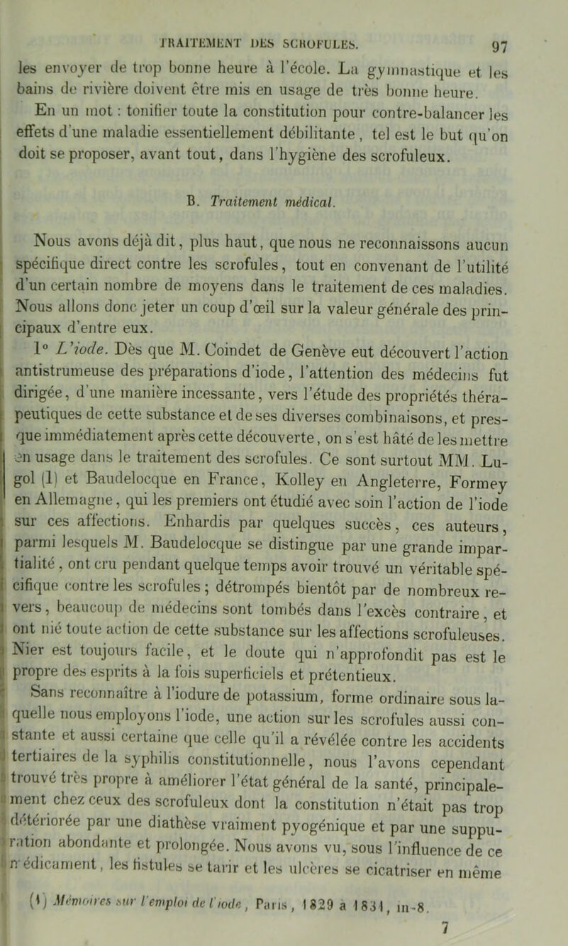 les envoyer de trop bonne heure à l’école. La gymnastique et les bains de rivière doivent être mis en usage de très bonne heure. En un mot : tonifier toute la constitution pour contre-balancer les effets d’une maladie essentiellement débilitante , tel est le but qu’on doit se proposer, avant tout, dans l’hygiène des scrofuleux. B. Traitement médical. Nous avons déjà dit, plus haut, que nous ne reconnaissons aucun spécifique direct contre les scrofules, tout en convenant de l’utilité d’un certain nombre de moyens dans le traitement de ces maladies. Nous allons donc jeter un coup d’œil sur la valeur générale des prin- cipaux d’entre eux. 1° L’iode. Dès que M. Coindet de Genève eut découvert l’action antistrumeuse des préparations d’iode, l’attention des médecins fut dirigée, d’une manière incessante, vers l’étude des propriétés théra- peutiques de cette substance el de ses diverses combinaisons, et pres- que immédiatement après cette découverte, on s’est hâté de les mettre en usage dans le traitement des scrofules. Ce sont surtout MM. Lu- gol (1) et Baudelocque en France, Kolley en Angleterre, Formey en Allemagne, qui les premiers ont étudié avec soin l’action de l’iode sur ces affections. Enhardis par quelques succès, ces auteurs, parmi lesquels M. Baudelocque se distingue par une grande impar- tialité , ont cru pendant quelque temps avoir trouvé un véritable spé- cifique confie les sciofulesj détrompés bientôt par de nombreux re- ] veis, beaucoup de médecins sont tombés dans 1 excès contraire, et I ont nié toute ac tion de cette substance sur les affections scrofuleuses 3 Nier est toujours facile, et le doute qui n’approfondit pas est le propre des esprits à la fois superficiels et prétentieux. Sans reconnaître à l’iodure de potassium, forme ordinaire sous la- . quelle nous employons 1 iode, une action sur les scrofules aussi con- I stante et aussi certaine que celle qu il a révélée contre les accidents I tertiaires de la syphilis constitutionnelle, nous l’avons cependant trouvé très propre à améliorer l’état général de la santé, principale- I ment chez ceux des scrofuleux dont la constitution n’était pas trop détériorée par une diathèse vraiment pyogénique et par une suppu- 1.1 tion abondante et prolongée. Nous avons vu, sous l’influence de ce In édicament, les fistules se tarir et les ulcères se cicatriser en même 0) Mémoires sur l'emploi de l'iode, Pans , 1 829 a 1831, jn-8. 7