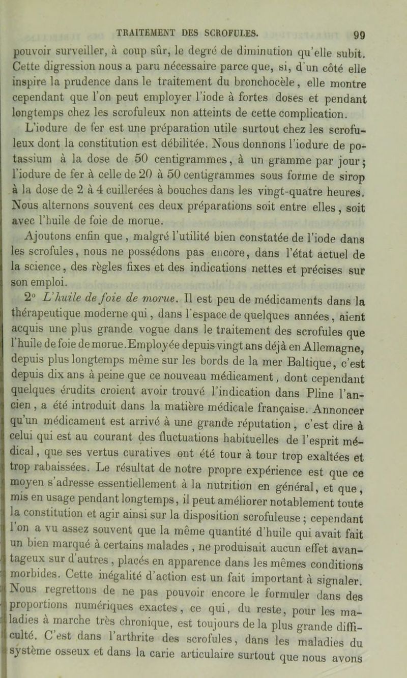 pouvoir surveiller, à coup sûr, le degré de diminution qu’elle subit. Cette digression nous a paru nécessaire parce que, si, d’un côté elle inspire la prudence dans le traitement du bronchocèle, elle montre cependant que l’on peut employer l’iode à fortes doses et pendant longtemps chez les scrofuleux non atteints de cette complication. L’iodure de fer est une préparation utile surtout chez les scrofu- leux dont la constitution est débilitée. Nous donnons l’iodure de po- tassium à la dose de 50 centigrammes, à un gramme par jour; l'iodure de fer à celle de 20 à 50 centigrammes sous forme de sirop à la dose de 2 à 4 cuillerées à bouches dans les vingt-quatre heures. Nous alternons souvent ces deux préparations soit entre elles, soit avec l’huile de foie de morue. Ajoutons enfin que , malgré l’utilité bien constatée de l’iode dans les scrofules, nous ne possédons pas encore, dans l’état actuel de la science, des règles fixes et des indications nettes et précises sur son emploi. 2° L'huile de foie de morue. Il est peu de médicaments dans la thérapeutique moderne qui, dans l’espace de quelques années, aient acquis une plus grande vogue dans le traitement des scrofules que l’huile de foie de morue.Employée depuis vingt ans déjà en Allemagne, depuis plus longtemps même sur les bords de la mer Baltique, c’est depuis dix ans à peine que ce nouveau médicament, dont cependant quelques érudits croient avoir trouvé l’indication dans Pline l’an- cien , a été introduit dans la matière médicale française. Annoncer qu’un médicament est arrivé à une grande réputation, c’est dire à celui qui est au courant des fluctuations habituelles de l’esprit mé- dical , que ses vertus curatives ont été tour à tour trop exaltées et trop rabaissées. Le résultat de notre propre expérience est que ce moyen s’adresse essentiellement à la nutrition en général, et que, mis en usage pendant longtemps, il peut améliorer notablement toute la constitution et agir ainsi sur la disposition scrofuleuse ; cependant l’on a vu assez souvent que la même quantité d’huile qui avait fait un bien marqué à certains malades , ne produisait aucun effet avan- tageux sur d autres , placés en apparence dans les mêmes conditions morbides. Cette inégalité d’action est un fait important à signaler. ISous regrettons de ne pas pouvoir encore le formuler dans des proportions numériques exactes, ce qui, du reste, pour les ma- ladies a marche très chronique, est toujours delà plus grande diffi- culté. C est dans l’arthrite des scrofules, dans les maladies du système osseux et dans la carie articulaire surtout que nous avons