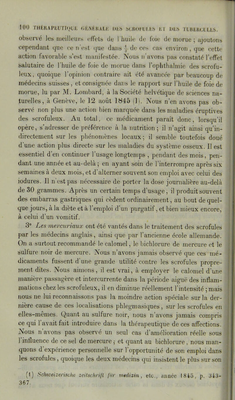 observé les meilleurs effets de I huile de l’oie de morue; ajoutons cependant que ce n'est que dans - de ces cas environ, que cette action favorable s’est manifestée. Nous n’avons pas constaté l’effet salutaire de l’huile de foie de morue dans l’ophthahriie des scrofu- leux, quoique l’opinion contraire ait été avancée par beaucoup de médecins suisses , et consignée dans le rapport sur l’huile de foie de morue, lu par M. Lombard, à la Société helvétique de sciences na- turelles, à Genève, le 12 août 1845 (1). Nous n’en avons pas ob- servé non plus une action bien marquée dans les maladies éruptives des scrofuleux. Au total, ce médicament paraît donc, lorsqu’il opère, s'adresser de préférence à la nutrition; il n’agit ainsi qu’in- directement sur les phénomènes locaux; il semble toutefois doué d’une action plus directe sur les maladies du système osseux. Il est essentiel d’en continuer l’usage longtemps , pendant des mois, pen- dant une année et au-delà; en ayant soin de l’interrompre après six semaines à deux mois, et d’alterner souvent son emploi avec celui des îodures. Il n’est pas nécessaire de porter la dose journalière au-delà de 30 grammes. Après un certain temps d’usage, il produit souvent des embarras gastriques qui cèdent ordinairement, au bout de quel- que jours, à la diète et à l’emploi d’un purgatif, et bien mieux encore, à celui d’un vomitif. 3° Les mercuriaux ont été vantés dans le traitement des scrofules par les médecins anglais, ainsi que par l’ancienne école allemande. On a surtout recommandé le calomel, le bichlorure de mercure et le sulfure noir de mercure. Nous n’avons jamais observé que ces mé- dicaments fussent d’une grande utilité contre les scrofules propre- ment dites. Nous aimons, il est vrai, à employer le calomel d’une manière passagère et intercurrente dans la période aiguë des inflam- mations chez les scrofuleux, il en diminue réellement l’intensité ; mais nous ne lui reconnaissons pas la moindre action spéciale sur la der- nière cause de ces localisations phlegmasiques, sur les scrofules en elles-mêmes. Quant au sulfure noir, nous n’avons jamais compris < ce qui l’avait fait introduire dans la thérapeutique de ces affections, j Nous n’avons pas observé un seul cas d’amélioration réelle sous i l’influence de ce sel de mercure ; et quant au bichlorure, nous man- quons d’expérience personnelle sur l’opportunité de son emploi dans les scrofules, quoique les deux médecins qui insistent le plus sur son (I) Schwoizermhe scitschrift fur msdizin, etc., année 18 43, p. 343- 367.