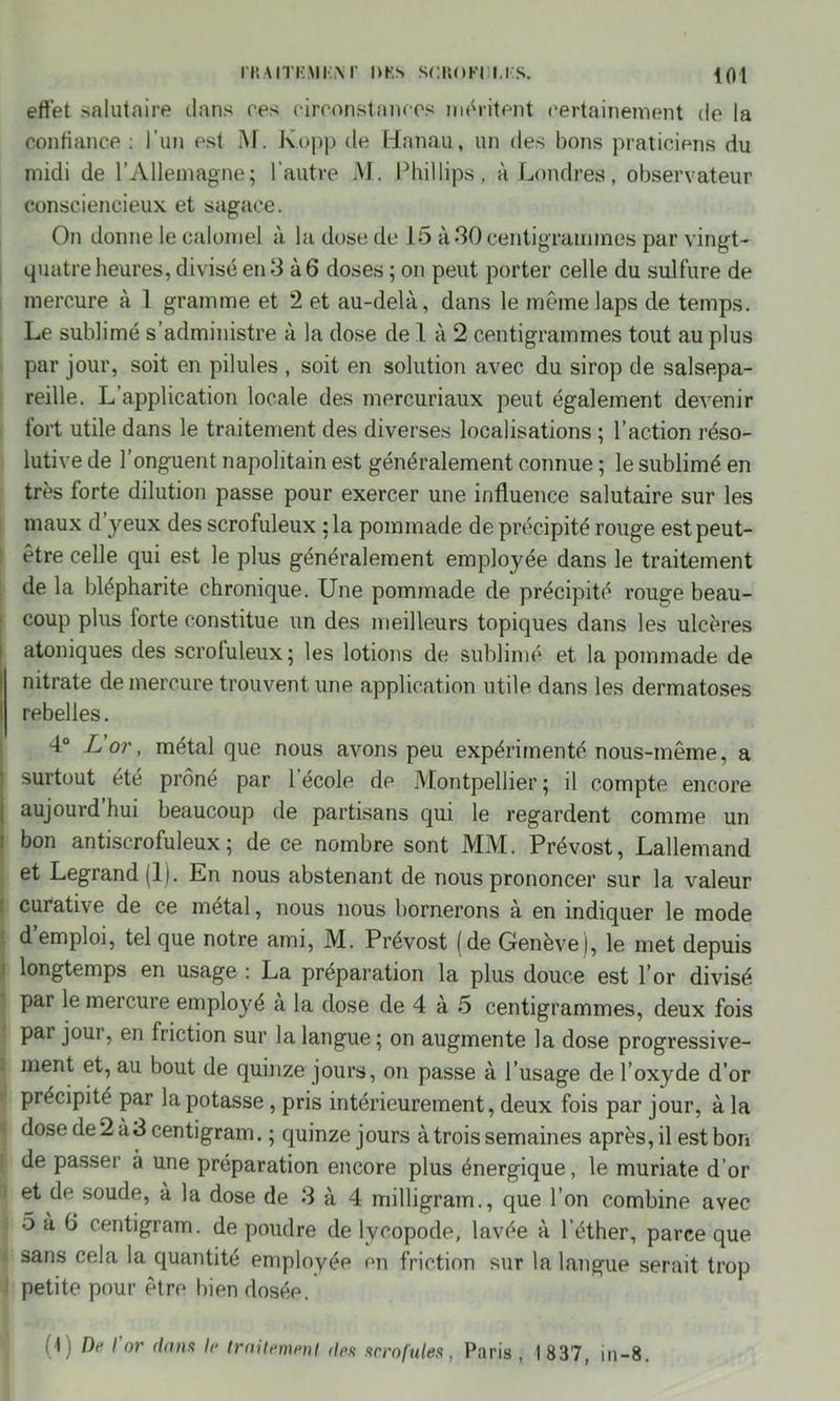 IT.AITKMIiM’ l>KS SCKOFUM'.S. Ifll effet salutaire dans res rirronstanres méritent certainement de la confiance : l'un est M. K.opp de Hanau, un des fions praticiens du midi de l’Allemagne; l’autre M. Phillips, à Londres, ofiservateur consciencieux et sagace. On donne le calomel à la dose de 15 à *30 centigrammes par vingt- quatre heures, divisé en 3 à 6 doses ; on peut porter celle du sulfure de mercure à 1 gramme et 2 et au-delà, dans le même laps de temps. Le sufilimé s’administre à la dose de 1 à 2 centigrammes tout au plus par jour, soit en pilules , soit en solution avec du sirop de salsepa- reille. L’application locale des mercuriaux peut également devenir fort utile dans le traitement des diverses localisations ; l’action réso- lutive de l’onguent napolitain est généralement connue ; le sufilimé en très forte dilution passe pour exercer une influence salutaire sur les maux d yeux des scrofuleux : la pommade de précipité rouge est peut- être celle qui est le plus généralement employée dans le traitement de la filépharite chronique. Une pommade de précipité rouge beau- coup plus forte constitue un des meilleurs topiques dans les ulcères atoniques des scroluleux; les lotions de sublimé et la pommade de nitrate de mercure trouvent une application utile dans les dermatoses ; rebelles. 4° L or, métal que nous avons peu expérimenté nous-même, a surtout été prôné par l’école de Montpellier; il compte encore j aujourd hui beaucoup de partisans qui le regardent comme un bon antiscrofuleux; de ce nombre sont MM. Prévost, Lallemand et Legrand (11. En nous abstenant de nous prononcer sur la valeur curative de ce métal, nous nous bornerons à en indiquer le mode ' d emploi, tel que notre ami, M. Prévost (de Genève), le met depuis longtemps en usage : La préparation la plus douce est 1’ or divisé ‘ Par Ie mercure employé a la dose de 4 à 5 centigrammes, deux fois pai joui, en friction sur la langue; on augmente la dose progressive- [ ment et, au bout de quinze jours, on passe à l’usage de l’oxyde d’or précipite par la potasse, pris intérieurement, deux fois par jour, à la 1 dose de 2 à3 centigram. ; quinze jours à trois semaines après, il est bon de passer à une préparation encore plus énergique, le muriate d’or J soude, à la dose de 3 à 4 milligram., que l’on combine avec | 5à 6 centigram. de poudre de lycopode, lavée à l’éther, parce que 1 sans cela la quantité employée en friction sur la langue serait trop petite pour être bien dosée. (t) De I or dons le traitement ries scrofules, Paris , I 837, in-8.
