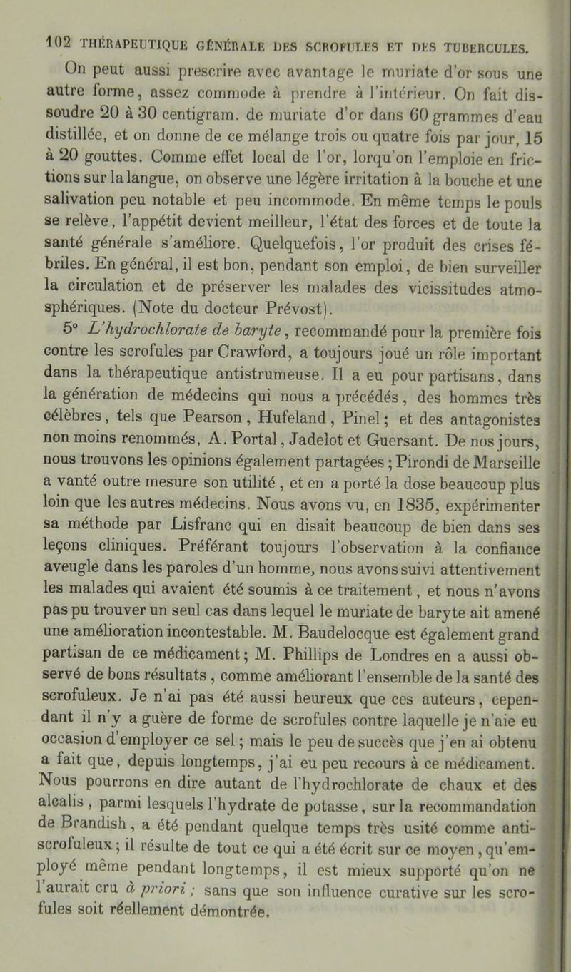 On peut aussi prescrire avec avantage le muriate d’or sous une autre forme, assez commode à prendre à l’intérieur. On fait dis- soudre 20 à 30 centigram. de muriate d’or dans 60 grammes d’eau distillée, et on donne de ce mélange trois ou quatre fois par jour, 15 à 20 gouttes. Comme effet local de l’or, lorqu’on l’emploie en fric- tions sur la langue, on observe une légère irritation à la bouche et une salivation peu notable et peu incommode. En même temps le pouls se relève, l’appétit devient meilleur, l’état des forces et de toute la santé générale s’améliore. Quelquefois, l’or produit des crises fé- briles. En général, il est bon, pendant son emploi, de bien surveiller la circulation et de préserver les malades des vicissitudes atmo- sphériques. (Note du docteur Prévost). 5° L’hydrochlorate de baryte, recommandé pour la première fois contre les scrofules par Crawford, a toujours joué un rôle important dans la thérapeutique antistrumeuse. Il a eu pour partisans, dans la génération de médecins qui nous a précédés, des hommes très célèbres, tels que Pearson, Hufeland, Pinel; et des antagonistes non moins renommés, A. Portai, Jadelot et Guersant. De nos jours, nous trouvons les opinions également partagées ; Pirondi de Marseille a vanté outre mesure son utilité , et en a porté la dose beaucoup plus loin que les autres médecins. Nous avons vu, en 1835, expérimenter sa méthode par Lisfranc qui en disait beaucoup de bien dans ses leçons cliniques. Préférant toujours l’observation à la confiance aveugle dans les paroles d’un homme, nous avons suivi attentivement les malades qui avaient été soumis à ce traitement, et nous n'avons pas pu trouver un seul cas dans lequel le muriate de baryte ait amené une amélioration incontestable. M. Baudelocque est également grand partisan de ce médicament; M. Phillips de Londres en a aussi ob- servé de bons résultats, comme améliorant l’ensemble de la santé des scrofuleux. Je n ai pas été aussi heureux que ces auteurs, cepen- dant il n y a guère de forme de scrofules contre laquelle je n’aie eu occasion d employer ce sel ; mais le peu de succès que j’en ai obtenu a fait que, depuis longtemps, j’ai eu peu recours à ce médicament. Nous pourrons en dire autant de l’hydrochlorate de chaux et des alcalis , parmi lesquels l’hydrate de potasse , sur la recommandation de Brandish, a été pendant quelque temps très usité comme anti- scrotuleux; il résulte de tout ce qui a été écrit sur ce moyen qu’em- ployé même pendant longtemps, il est mieux supporté qu’on ne 1 aurait cru à priori ; sans que son influence curative sur les scro- fules soit réellement démontrée.