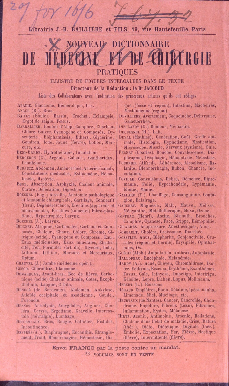 «•' / '&fb Librairie J.-B. BAILLIÈRE et FILS, 19, riie Hautefeuille, Paris ILLUSTRÉ DE FIGURES INTERCALÉES DANS LE TEXTE Directeur de la Rédaction : le Dr JACCOUD Liste des Collaborateurs avec l’indication des principaux articles qu’ils ont rédigés Abadie. Glaucome, Héméralopie, Iris. Anger (B.). Bras. Bailly (Émile). Bassin, Crochet, Éclampsie, Ergot de seigle. Fœtus. Barrallier. Bouton d’Alep, Camphre, Charbon, Chlore, Cuivre, Cyanogène et Composés, Dy- senterie , Eléphantiasis , Éthers , Glycérine , Goudron, Iode, Jaune (fièvre), Lotion, Mer- cure, etc. Beni-Barde. Hydrothérapie, Inhalation. Bergeron (G.) Argent, Calculs, Cantharides Caoutçhouc. Bernutz. Abdomen, Aménorrhée, Artériel (canal), Constitutions médicales, Esthiomène, Héma- tocèle, Hystérie.' Bert. Absorption, Asphyxie, Chaleur animale, Curare, Défécation, Digestion. Boeckel (Eug.) Aisselle, Anatomie pathologique et Anatomie chirurgicale, Cartilage, Connectif (tissu), Dégénérescence, Érectiles (appareils et mouvements), Érectiles (tumeurs) Fibro-plas- tlque, Hypertrophie, Larynx. Boeckel (J.). Larynx. Beignet. Atropine, Carbonates, Carbone et Com- posés, Chaleur, Chaux, Chlore, Chrome, Ci- trique (acide), Cyanogène et Composés, Eau, Eaux médicinales, Eaux minérales, Électri- cité, Fer, Formuler (art de), Glycose, Iode, Lithium, Lithine, Mercure et Mercuriaux, Opium. Ciiauvel (J.) Jambe (médecine opér.). Cusco. Choroïdifce, Glaucome. Demarquay. Avant-bras, Bec de lièvre, Carbo- nique (acide) Chaleur animale, Côtes, Exoph- thalmie, Langue, Orbite. Denucé (de Bordeaux). Abdomen, Ankylosé, Atloïde occipitale et axoïdienne, Coude, Furoncle. Desnos. Acrodynie, Amygdales, Angines, Cho- léra, Coryza, Ergotisme, Gravelle, Intercos- tale (névralgie), Lumbago. Desormeaux. Bras, Bougie, Cathéter, Fistules, Incontinence. Després (A). Diaphragme, Encanthis, Étrangle- ment, Froid, Hémorrhagies, Hémostasie, Ilia- que, (fosse et région), Intestins, Mâchoires, Mastoïdienne (région). Üevilliers, Avortement, Coqueluche, Délivrance, Galactorrhée. Dieulafoy (G.) Douleur, Médiastin. Duquesnel (H.). Lait. Duval (Mathias). Génération, Goût, Greffe ani- male, Histologie, Hypnotisme, Mastication, • Microscope, Muscle, Nerveux (système), Ouïe. Fernet (Charles). Bouche, Convalescence, Dia- phragme, Dysphagie, Hémoptysie, Métastase. Fournier (Alfred). Adhérence, Alcoolisme, Ba- lanite, Blennorrhagie, Bubon, Chancre, Ino- culation. Foville. Convulsions, Délire, Démence, Dipso- manie, Folie, Hypochondrie, Lypémanie, Idiotie, Manie. Gallard (T.). Chauffage, Consanguiuité, Conta- gion, Éclairage. Gauciiet. Magnésie, Malt, Mauve, Mélisse, Ményanthe, Métallothérapie, Moxa, Ozone. Cintrac (Henri). Ascite, Bismuth, Bronches, Camphre, Cyanose, Face, Grippe, Hémophilie. Ciraldès. Acupressure, Anesthésiques, Anus. Gombault. Choléra, Croissance, Diarrhée. Gosselin. Anus, Blépharite, Conjonctivite, Cru- rales (région et hernie), Érysipèle, Ophthal- mies, Os. Guérin (Alph.). Amputation, Anthrax, Autoplastie. Hallopeau. Encéphale, Mélanémie. Hardy (A.). Acné, Cheveu, Chromhidrose, Dar- tre, Ecthyma, Eczema, Érythème, Exanthèmes, Favus, Gale, Icthyose, Impétigo, Intertrigo. Kéloïde, Lèpre, Lichen, Lupus, Molluscum, IIebert (L.). Boissons. Héraud. Emplâtres, Étain, Gélatine, Ipécacuanha, Limonade, Miel, Mucilage, etc. Heurtaux (de.Nantes). Cancer, Cancroïde, Chon- drome, Engelure, Fibreux (tissu), Fibromes, Inflammation, Kystes, Mélanose. IIirtz. Aconit, Antimoine, Arsenic, Belladone, Chaleur dans l’état de maladie, Crise, Datura (tliér.), Diète, Diététique, Digitale (thér.), Embolie, Expectation, Fer, Fièvre, Hectique (fièvre), Intermittente (fièvre). Envoi FRANCO par la poste contre un mandat.