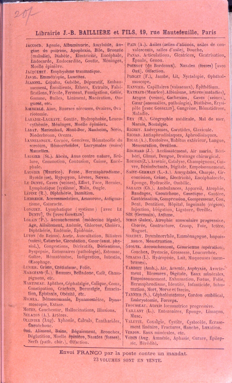 Librairie J.-B. BAILLIÈRE et FILS, 19, rue Hautefeuille, Paris JACUOCD. Agonie, Albuminurie, Amyloïde, An- gine de poitrine, Apoplexie, Bile, Bronzée (maladie), Diabète, Électricité, Encéphale, Endocarde, Endocardite, Goutte, Méninges, Moelle épinière, JaCql’EMET. Emphysème traumatique. Javai». Emmétropie, Lunettes. Jeannel. Copahu, Gubèbe, Dépuratif, Embau-, moment, Énïollienls, Éthers, Extraits, Falsi- fications, Pécule, Ferment, Fumigation, Gelée, Gomme, Huiles, Liniment, Macération, On- guent, etc. Kueberlé. Aine, Bourses séreuses, Ovaires, Ova riotomie. LabaDie-LagrAYE. Goutte, Hydrophobie, Lcuco- ‘ cythcmic, Méninges, Moelle épinière. Labat. Morienhad, Mont-Dor, Manheim, NOris, Niederbronn, Orezza. I.ànnelongue. Cornée, Gencives, Hémalocèlc du . scrotum, Ilémorrhoïdes, Lacrymales (voies) Mamelles. Laugier (St.), Abcès, Anus contre nature, Brû- lure, Commotion, Contusion, Cuisse, Encé- phale. Laugier (Maurice). Fesse, Hermaphrodisme, Hyoïde (os), Hypopyon, Lèvres, Nœvus. Le Dentu, Caves (veines), Effort, Face, Hernies, Lymphatique (système), Main, Ongle. Lépine (R.). Diphthérie, Inanition, Liebbeich. Accommodation, Amaurose, Astigma- tisme, Cataracte. Longuet. Lymphatique (système) [avec Le Dentu], Os [avec Gosselin]. Louain 'D.). Accouchement (médecine légale), Age, Allaitement, Anémie, Chlorose, Choléra, Diphthérie, Endémie, Épidémie. Luton (de Reims). Aorte, Auscultation, Biliaires (voies), Catarrhe, Circulation, Cœur (anal, phy- siol.), Congestions, Dérivatifs, Dérivations, Dyspepsie, Entozoaircs (pathologie), Estomac, Goitre, Hématémèse, Indigestion, Intestin, Œsophage. Lunier. Crâne, Crétinisme, Folie. Marchand (L.). Baumes, Belladone, Café, Cham- pignons, etc. Martineau. Aphthes, Céphalalgie, Colique, Coma, Constipation, Crachats, Dermalgie, Émacia- tion, Épistaxis, Obésité, etc. Michea. Démonomanie» Dynamomètre, Dyna- moscopie, Extase. Motet. Cauchemar, Hallucinations, Illusions. Nélaton (A.). Artères. Oli.ivjer (Aug). Aphonie, Calculs, Cantharides, Caoutchouc. Oré. Aliment, Bains, Bégaiement, Bronches, Déglutition, Moelle épinière, Nasales (fosses), Nerfs (palli. chir.), Olfaction. PAIN (A.). Asiles(iisilesd’aliénés, asiles de con- valescents, salles d’asile), Douche. Panas. Articulations, Cicatrices, Cicatrisation, Épaule, Genou. Poinsot (de Bordeaux). Nasales (fosses) [avec Oré]. Olfaction. Poncet (F.), Jambe, Lit, Nvctalopie, Oplithal- moscope. Ranvier. Capillaires (vaisseaux), Épithélium. Raynaud (Maurice). Albinisme, Artères (maladies), Azygos (veine), Cachexies, Caves (veines), Cœur (anomalies, pathologie), Diathèse, Érysi- pèle [avec Gosselin], Gangrène, Héinatidrose, Maladie. Rev (H.). Géographie médicale, Mal de mer. Marais, Nostalgie. Ricilet. Anévrysmes, Carotides, Clavicule. Ricord. Antiaphrodisiaques, Aphrodisiaques. Rigal(A.). Exutoires, Habitus extérieur, Langue, Mensuration, Orcillon. Boudard (J.). Acclimatement, Air marin, Béri- béri, Climat, Dengue, Drainage chirurgical. Roussin(Z.). Arsenic, Catalyse, Champignons, Cui- vre, Désinfectants, Digitale, Empoisonnement. Saint-Germain (L.-A.). Amygdales, Charpie, Cir- concision, Crâne, Électricité, Encéphalocèle, Eponge, Hydrocèle, Ombilic. Sara/.in (Ch.). Ambulances, Appareil, Atrophie, Bandages, Caoutchouc, Caustiqnc, Cautère, Cautérisation, Compression, Compresseur, Cou, Déni, Dentition, Hôpital, Inguinale (région), Injection, Irrigation, Ligature, Oreille. SBfi (Ctennain), Asthme. Simon (Jules). Atrophie musculaire progressive, Chorce, Contracture, Croup, Foie, Ictère, Muguet. Siredey. Dysménorrhée, Emménagogue, Impuis- sance, Menstruation. Stoltt.. Accouchement, Césarienne (opération), Couches, Dystocie, Grossesse, Leucorrhée. Strauss (ï.). Hydropisie, Lait, Muqueuses (mem- branes). Tardieu (Amb.). Air, Arsenic, Asphyxie, Avorte- ment, Blessures, Digitale, Eaux minérales, Empoisonnement, Exhumation, Fœtus, Folie, Hermaphrodisme, Identité, Infanticide, Inhu- mation, Mort, Morve cl larcin. ÎAhNlER (S.). Céphalématome, Cordon ombilical, Embryotomie, Forceps. Irousseau. Ataxie locomotrice progressive. ï aillant (L.). Entozoaircs, Éponge, Limaçon, Musc. V alette. Coxalgie, Cystite, Cyslocèle, Écrase- ment linéaire, Fractures, Hanche, Luxation. Verjon. Eaux minérales, etc. Voisin (Aug. Amnésie, Aphasie, Curare, Épilep- sie, Hérédité. Envoi FRANCO par la poste contre un mandat.