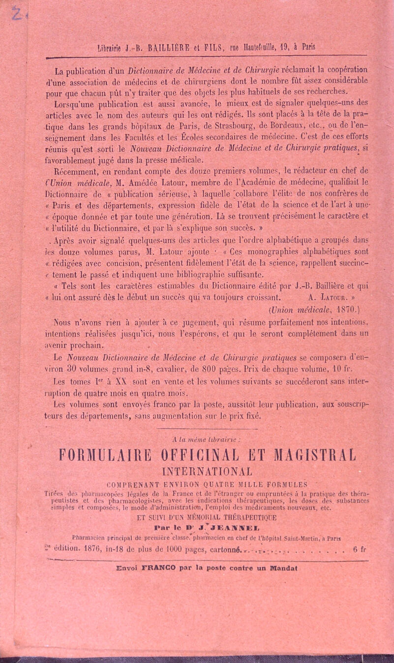 La publication d'un Dictionnaire de Médecine et de Chirurgie réclamait la coopération d’une association de médecins et de chirurgiens dont le nombre fût assez considérable pour que chacun put n’y traiter que des objets les plus habituels de ses recherches. Lorsqu’une publication est aussi avancée, le mieux est de signaler quelques-uns des articles avec le nom des auteurs qui les ont rédigés. Ils sont placés à la tête de la pra- tique dans les grands hôpitaux de Paris, de Strasbourg, de Bordeaux, etc., ou de l’en- seignement dans les Facultés et les Écoles secondaires de médecine. C’est de ces efforts réunis qu’est sorti le Nouveau Dictionnaire de Médecine et de Chirurgie pratiques, si favorablement jugé dans la presse médicale. Récemment, en rendant compte des douze premiers volumes, le rédacteur en chef de ( Union médicale, M. Amédée Latour, membre de l’Académie de médecine, qualifiait le Dictionnaire de « publication sérieuse, à laquelle ^collabore l’élite de nos confrères de « Paris et des départements, expression fidèle de l’état de la science et de l’art à une- « époque donnée et par toute une génération. Là se trouvent précisément le caractère et « l’utilité du Dictionnaire, et par là s’explique son succès. » . Après avoir signalé quelques-uns des articles que l’ordre alphabétique a groupés dans les douze volumes parus, M. Latour ajoute • « Ces monographies alphabétiques sont « rédigées avec concision, présentent fidèlement l'étàt de la science, rappellent succinc- c tement le passé et indiquent une bibliographie suffisante. « Tels sont les caractères estimables du Dictionnaire édité par J.-B. Baillière et qui « lui ont assuré dès le début un succès qui va toujours croissant. A. Latour. » (Union médicale, 1870.) Nous n’avons rien à ajouter à ce jugement, qui résume parfaitement nos intentions, intentions réalisées jusqu’ici, nous l’espérons, et qui le seront complètement dans un avenir prochain. Le Nouveau Dictionnaire de Médecine et de Chirurgie pratiques se composera d’en- viron 30 volumes grand in-8, cavalier, de 800 pages. Prix de chaque volume, 10 fr. Les tomes 1er à XX sont en vente et les volumes suivants se succéderont sans inter- ruption de quatre mois en quatre mois. Les volumes sont envoyés franco par la poste, aussitôt leur publication, aux souscrip- teurs des départements, sans augmentation sur le prix fixé. A la même librairie : FORMULAIRE OFFICINAL ET MAGISTRAL INTERNATIONAL COMPRENANT ENVIRON QUATRE MILLE FORMULES Tirées îles pharmacopées légales de la France et de l’étranger ou empruntées à la pratique, des théra- peutistes et des pharmacologistes, avec les indications thérapeutiques, les doses des substances simples et composées, le mode d’administraticm, l’emploi des médicaments nouveaux, etc. ET SUIVI D’UN MÉMORIAL THÉRAPEUTIQUE Pur le 1»' j’jgahivel * r-* N Pharmacien principal de première classe, pharmacien en chef de L'hôpital Saint-Martin, a Paris -* édition. 1876, in-18 de plus de 1000 pages, cartonné.r.-.T. 6 fr Envoi FRANCO par la poste contre un Mandat