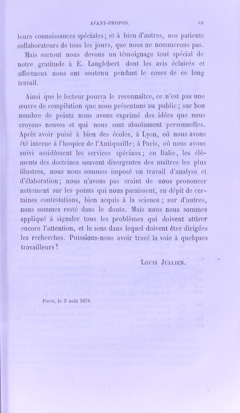 leurs connaissances spéciales; et à bien d’autres, nos patients collaborateurs de tous les jours, que nous ne nommerons pas. Mais surtout nous devons un témoignage tout spécial de notre gratitude à E. Langlebert dont les avis éclairés et affectueux nous ont soutenu pendant le cours de ce long- travail. Ainsi que le lecteur pourra le reconnaître, ce n’est pas une œuvre de compilation que nous présentons au public; sur bon nombre de points nous avons exprimé des idées que nous croyons neuves et qui nous sont absolument personnelles. Après avoir puisé à bien des écoles, à Lyon, où nous avons été interne à l’hospice de l’Antiquaille; à Paris, où nous avons suivi assidûment les services spéciaux; en Italie, les élé- ments des doctrines souvent divergentes des maîtres les plus illustres, nous nous sommes imposé un travail d’analyse et d’élaboration; nous n’avons pas craint de nous prononcer nettement sur les points qui nous paraissent, en dépit de cer- taines contestations, bien acquis à la science ; sur d’autres, nous sommes resté dans le doute. Mais nous nous sommes appliqué à signaler tous les problèmes qui doivent attirer encore l’attention, et le sens dans lequel doivent être dirigées les recherches. Puissions-nous avoir tracé la voie à quelques travailleurs ! • » Louis Jullien. Paris, le 3 août 1878.