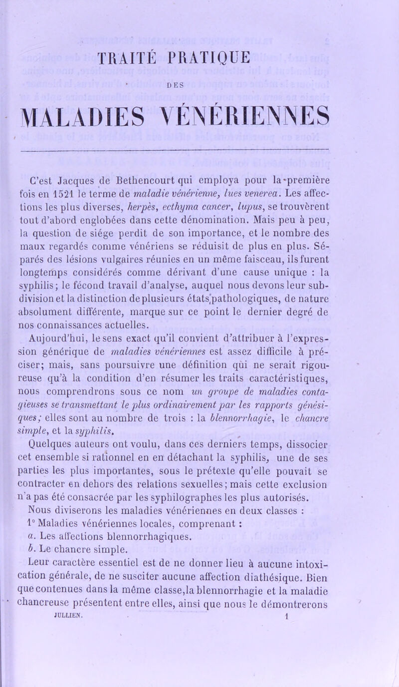 • D E S MALADIES VÉNÉRIENNES C’est Jacques de Bethencourt qui employa pour Ia*première fois en 1521 le terme de maladie vénérienne, lues venerea. Les affec- tions les plus diverses, herpès, ecthyma cancer, lupus, se trouvèrent tout d’abord englobées dans cette dénomination. Mais peu à peu, la question de siège perdit de son importance, et le nombre des maux regardés comme vénériens se réduisit de plus en plus. Sé- parés des lésions vulgaires réunies en un même faisceau, ils furent longtemps considérés comme dérivant d’une cause unique : la syphilis; le fécond travail d’analyse, auquel nous devons leur sub- division et la distinction de plusieurs états.'pathologiques, de nature absolument différente, marque sur ce point le dernier degré de nos connaissances actuelles. Aujourd’hui, le sens exact qu’il convient d’attribuer à l’expres- sion générique de maladies vénériennes est assez difficile à pré- ciser; mais, sans poursuivre une définition qui ne serait rigou- reuse qu’à la condition d’en résumer les traits caractéristiques, nous comprendrons sous ce nom un groupe de maladies conta- gieuses se transmettant le plus ordinairement par les rapports génési- ques; elles sont au nombre de trois : la blennorrhagie, le chancre simple, et la syphilis. Quelques auteurs ont voulu, dans ces derniers temps, dissocier cet ensemble si rationnel en en détachant la syphilis, une de ses parties les plus importantes, sous le prétexte qu’elle pouvait se contracter en dehors des relations sexuelles; mais cette exclusion n'a pas été consacrée par les syphilographes les plus autorisés. Nous diviserons les maladies vénériennes en deux classes : 1° Maladies vénériennes locales, comprenant : a. Les affections blennorrhagiques. b. Le chancre simple. Leur caractère essentiel est de ne donner lieu à aucune intoxi- cation générale, de ne susciter aucune affection diathésique. Bien que contenues dans la même classera blennorrhagie et la maladie chancreuse présentent entre elles, ainsi que nous le démontrerons