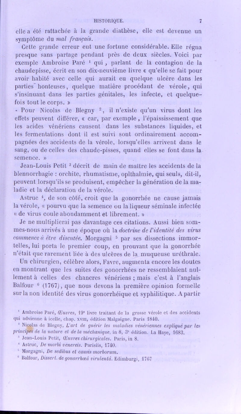 elle a été rattachée à la grande diathèse, elle est devenue un symptôme du mal français. Cette grande erreur eut une fortune considérable. Elle régna presque sans partage pendant près de deux siècles. Voici par exemple Ambroise Paré 1 qui, parlant de la contagion de la chaudepisse, écrit en son dix-neuvième livre « qu’elle se fait pour avoir habité avec celle qui aurait eu quelque ulcère dans les parties'honteuses, quelque matière procédant de vérole, qui s’insinuant dans les parties génitales, les infecte, et quelque- fois tout le corps. » * Pour Nicolas de Blegny 2, il n’existe qu’un virus dont les effets peuvent différer, « car, par exemple , l’épaississement que les acides vénériens causent dans les substances liquides, et les fermentations dont il est suivi sont ordinairement accom- pagnées des accidents de la vérole, lorsqu’elles arrivent dans le sang, ou de celles des chaude-pisses, quand elles se font dans la semence. » Jean-Louis Petit 3 décrit de main de maître les accidents de la blennorrhagie : orchite, rhumatisme, oplthalmie, qui seuls, dit-il, peuvent lorsqu’ils se produisent, empêcher la génération de la ma- ladie et la déclaration de la vérole. Astruc 4, de son côté, croit que la gonorrhée ne cause jamais la vérole, « pourvu que la semence ou la liqueur séminale infectée « de virus coule abondamment et librement. » Je ne multiplierai pas davantage ces citations. Aussi bien som- mes-nous arrivés à une époque où la doctrine de l'identité des virus commence à être discutée. Morgagni 5 par ses dissections immor- telles, lui porta le premier coup, en prouvant que la gonorrhée n’était que rarement liée à des ulcères de la muqueuse uréthrale. Un chirurgien, célèbre alors, Favre, augmenta encore les doutes en montrant que les suites des gonorrhées ne ressemblaient nul- lement à celles des chancres vénériens ; mais c’est à l’anglais Balfour 0 (1767), que nous devons la première opinion formelle sur la non identité des virus gonorrhéique et syphilitique. A partir ' Ambroise Paré, Oeuvres, 19° livre traitant de la grosse vérole et des accidents Rui advienne à icelle, chap. xvin, édition Malgaigne. Paris 1840. s Nicolas de Blegny, L’art de guérir les maladies vénériennes expliqué par les principes de la nature et delà méchanique, in 8, 3° édition. La Haye, 1683. Jean-Louis Petit, Œuvres chirurgicales. Paris, in 8. 1 Astruc, De morbi venereis. Parisiis, 1740.  Morgagni, De sedibus et causis morborum. Balfour, Dissert, de gonorrhœd virulentâ. Edimburgi, 1767